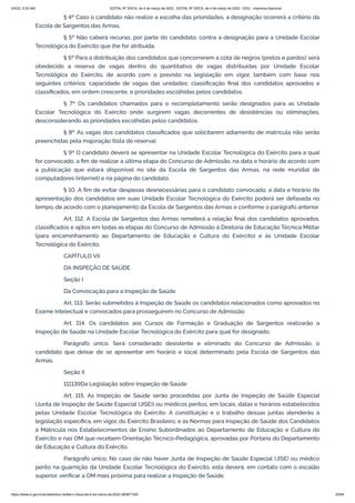 3/4/22, 9:32 AM EDITAL Nº 3/SCA, de 4 de março de 2022 - EDITAL Nº 3/SCA, de 4 de março de 2022 - DOU - Imprensa Nacional
https://www.in.gov.br/en/web/dou/-/edital-n-3/sca-de-4-de-marco-de-2022-383877300 25/64
§ 4º Caso o candidato não realize a escolha das prioridades, a designação ocorrerá a critério da
Escola de Sargentos das Armas.
§ 5º Não caberá recurso, por parte do candidato, contra a designação para a Unidade Escolar
Tecnológica do Exército que lhe for atribuída.
§ 6º Para a distribuição dos candidatos que concorrerem a cota de negros (pretos e pardos) será
obedecido a reserva de vagas dentro do quantitativo de vagas distribuídas por Unidade Escolar
Tecnológica do Exército, de acordo com o previsto na legislação em vigor, também com base nos
seguintes critérios: capacidade de vagas das unidades; classificação final dos candidatos aprovados e
classificados, em ordem crescente, e prioridades escolhidas pelos candidatos.
§ 7º Os candidatos chamados para o recompletamento serão designados para as Unidade
Escolar Tecnológica do Exército onde surgirem vagas decorrentes de desistências ou eliminações,
desconsiderando as prioridades escolhidas pelos candidatos.
§ 8º As vagas dos candidatos classificados que solicitarem adiamento de matrícula não serão
preenchidas pela majoração (lista de reserva).
§ 9º O candidato deverá se apresentar na Unidade Escolar Tecnológica do Exército para a qual
for convocado, a fim de realizar a última etapa do Concurso de Admissão, na data e horário de acordo com
a publicação que estará disponível no site da Escola de Sargentos das Armas, na rede mundial de
computadores (internet) e na página do candidato.
§ 10. A fim de evitar despesas desnecessárias para o candidato convocado, a data e horário de
apresentação dos candidatos em suas Unidade Escolar Tecnológica do Exército poderá ser defasada no
tempo, de acordo com o planejamento da Escola de Sargentos das Armas e conforme o parágrafo anterior.
Art. 112. A Escola de Sargentos das Armas remeterá a relação final dos candidatos aprovados,
classificados e aptos em todas as etapas do Concurso de Admissão à Diretoria de Educação Técnica Militar
(para encaminhamento ao Departamento de Educação e Cultura do Exército) e às Unidade Escolar
Tecnológica do Exército.
CAPÍTULO VII
DA INSPEÇÃO DE SAÚDE
Seção I
Da Convocação para a Inspeção de Saúde
Art. 113. Serão submetidos à Inspeção de Saúde os candidatos relacionados como aprovados no
Exame Intelectual e convocados para prosseguirem no Concurso de Admissão.
Art. 114. Os candidatos aos Cursos de Formação e Graduação de Sargentos realizarão a
Inspeção de Saúde na Unidade Escolar Tecnológica do Exército para qual for designado.
Parágrafo único. Será considerado desistente e eliminado do Concurso de Admissão, o
candidato que deixar de se apresentar em horário e local determinado pela Escola de Sargentos das
Armas.
Seção II
111139Da Legislação sobre Inspeção de Saúde
Art. 115. As Inspeção de Saúde serão procedidas por Junta de Inspeção de Saúde Especial
(Junta de Inspeção de Saúde Especial (JISE)) ou médicos peritos, em locais, datas e horários estabelecidos
pelas Unidade Escolar Tecnológica do Exército. A constituição e o trabalho dessas juntas atenderão à
legislação específica, em vigor, do Exército Brasileiro, e às Normas para Inspeção de Saúde dos Candidatos
à Matrícula nos Estabelecimentos de Ensino Subordinados ao Departamento de Educação e Cultura do
Exército e nas OM que recebem Orientação Técnico-Pedagógica, aprovadas por Portaria do Departamento
de Educação e Cultura do Exército.
Parágrafo único. No caso de não haver Junta de Inspeção de Saúde Especial (JISE) ou médico
perito na guarnição da Unidade Escolar Tecnológica do Exército, esta deverá, em contato com o escalão
superior, verificar a OM mais próxima para realizar a Inspeção de Saúde.
 