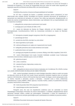 3/4/22, 9:32 AM EDITAL Nº 3/SCA, de 4 de março de 2022 - EDITAL Nº 3/SCA, de 4 de março de 2022 - DOU - Imprensa Nacional
https://www.in.gov.br/en/web/dou/-/edital-n-3/sca-de-4-de-marco-de-2022-383877300 26/64
Art. 116. A execução da Inspeção de Saúde, visando à matrícula nos Curso de Formação e
Graduação de Sargentos, e às causas de incapacidade física por motivo de saúde estão reguladas por
legislação específica do Ministério da Defesa (MD) e do Exército Brasileiro.
Seção III
1111310Dos Documentos e Exames de Responsabilidade do Candidato
Art. 117. Para a Inspeção de Saúde, o candidato convocado deverá comparecer ao local
determinado pela Unidade Escolar Tecnológica do Exército, portando documento de identificação, e
apresentará sua caderneta de vacinação, se a possuir. Terá, ainda, que apresentar, obrigatoriamente, os
laudos dos exames complementares, abaixo relacionados, cuja realização é de sua responsabilidade, com
os respectivos resultados:
I - radiografia dos campos pleuro-pulmonares (com laudo);
II - sorologia para Lues (método de VDRL) e HIV;
III - exame de detecção de Doença de Chagas, utilizando um dos métodos a seguir:
hemoaglutinação; imunofluorescência; ELISA (ou imunoensaio enzimático) ou reação de Machado-
Guerreiro;
IV - hemograma completo, tipagem sanguínea e fator RH, e coagulograma;
V - parasitologia de fezes;
VI - sumário de urina (EAS, urina tipo I ou urina rotina);
VII - teste ergométrico (com laudo);
VIII - eletroencefalograma em vigília com mapeamento (com laudo);
IX - radiografia panorâmica das arcadas dentárias (com laudo);
X - audiometria (tonal, com laudo);
XI - sorologia para hepatite B (contendo, no mínimo, HBsAg e Anti-HBc) e hepatite C (Anti-HCV);
XII - exame oftalmológico (com laudo, incluindo motilidade; acuidade visual; fundoscopia;
tonometria; teste de Ishiara, relatando quais a cores em déficit);
XIII - glicemia em jejum;
XIV - uréia e creatinina;
XV - colesterol frações, triglicerídeo e ácido úrico;
XVI - TSH, T4 e T3;
XVII - radiografia de coluna cervical, torácica (realizadas em 2 incidências: PA e Perfil) e lombar
com LAUDO, ESPECIFICANDO OS ÂNGULOS DE COBB E FERGUSON;
XVIII - exame toxicológico, baseado em matriz biológica (queratina, cabelo ou pelo) com janela
de detecção mínima de 90 dias (com laudo). Deverá apresentar resultados negativos para um período
superior a 30 (trinta) dias e inferior a 90 (noventa) dias (com laudo). As drogas a serem pesquisadas serão,
no mínimo, maconha e derivados; cocaína e derivados - incluindo crack e merla; anfetaminas;
metanfetaminas; ecstasy (MDMA e MDA); opiáceos, incluindo morfina, codeína, 6-acetilmorfina (heroína),
oxicodine; hidromorfina e hidrocodona;
XIX - teste de gravidez beta-HCG sanguíneo (sexo feminino); e
XX - colpocitologia oncótica (sexo feminino).
Parágrafo único. No caso de impedimento anatômico para ser submetida ao Exame
Citopatológico Ginecológico (Preventivo do Câncer Ginecológico), a candidata, obrigatoriamente deverá
apresentar atestado médico, emitido por ginecologista, constatando o motivo do impedimento e
declarando a ausência de restrições ginecológicas para a participação da candidata no processo seletivo.
Seção IV
1011111Das Prescrições Gerais para a Inspeção de Saúde e Recursos
 