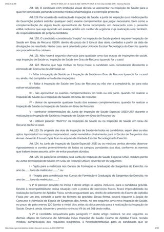 3/4/22, 9:32 AM EDITAL Nº 3/SCA, de 4 de março de 2022 - EDITAL Nº 3/SCA, de 4 de março de 2022 - DOU - Imprensa Nacional
https://www.in.gov.br/en/web/dou/-/edital-n-3/sca-de-4-de-marco-de-2022-383877300 27/64
Art. 118. O candidato com limitação visual deverá se apresentar na Inspeção de Saúde para a
qual for convocado, portando a receita médica oftalmológica e a correção prescrita.
Art. 119. Por ocasião da realização da Inspeção de Saúde, a junta de inspeção ou o médico perito
de Guarnição poderá solicitar qualquer outro exame complementar que julgar necessário, bem como a
complementação de algum laudo apresentado de forma incompleta, em desacordo com o presente
edital, inclusive que seja repetido um exame já feito, em caráter de urgência, cuja realização será, também,
de responsabilidade do próprio candidato.
Art. 120. O candidato considerado "inapto" na Inspeção de Saúde poderá requerer Inspeção de
Saúde em Grau de Recurso (ISGR), dentro do prazo de 5 (cinco) dias úteis, contados a partir da data de
divulgação do resultado. Neste caso, será orientado pela Unidade Escolar Tecnológica do Exército quanto
aos procedimentos cabíveis.
Art. 121. Não haverá segunda chamada para qualquer uma das etapas de inspeções de saúde,
seja Inspeção de Saúde ou Inspeção de Saúde em Grau de Recurso (quando for o caso).
Art. 122. Mesmo que haja motivo de força maior, o candidato será considerado desistente e
eliminado do Concurso de Admissão se:
I - faltar à Inspeção de Saúde ou à Inspeção de Saúde em Grau de Recurso (quando for o caso)
ou, ainda, não completar uma destas inspeções;
II - faltar à Inspeção de Saúde em Grau de Recurso ou não vier a completá-la, se para esta
estiver relacionado;
III - não apresentar os exames complementares, no todo ou em parte, quando for realizar a
Inspeção de Saúde ou a Inspeção de Saúde em Grau de Recurso;
IV - deixar de apresentar qualquer laudo dos exames complementares, quando for realizar a
Inspeção de Saúde ou Inspeção de Saúde em Grau de Recurso;
V - contrariar determinações da Junta de Inspeção de Saúde Especial (JISE)/JISR durante a
realização da Inspeção de Saúde ou Inspeção de Saúde em Grau de Recurso; ou
VI - obtiver parecer "INAPTO" na Inspeção de Saúde ou na Inspeção de Saúde em Grau de
Recurso (se for o caso).
Art. 123. Os originais das atas de Inspeção de Saúde de todos os candidatos, sejam eles ou elas
aptos (aprovados) ou inaptos (reprovados), serão remetidos diretamente para a Escola de Sargentos das
Armas, devendo 1 (uma) cópia ficar no arquivo da Unidade Escolar Tecnológica do Exército.
Art. 124. As Junta de Inspeção de Saúde Especial (JISE) ou os médicos peritos deverão observar
rigorosamente o correto preenchimento de todos os campos constantes das atas, conforme as normas
que tratam desse assunto, a fim de evitar possíveis dúvidas.
Art. 125. Os pareceres emitidos pela Junta de Inspeção de Saúde Especial (JISE), médico perito
ou Junta de Inspeção de Saúde em Grau de Recurso (JISGR) deverão ser os seguintes:
I - "apto para a matrícula nos Cursos de Formação e Graduação de Sargentos do Exército, no
ano de ........ (ano da matrícula)..........."; ou
II - "inapto para a matrícula nos Cursos de Formação e Graduação de Sargentos do Exército, no
ano de ........ (ano da matrícula)...........".
§ 1º O parecer previsto no inciso II deste artigo se aplica, inclusive, para a candidata grávida.
Devido à incompatibilidade dessa situação com a prática de exercícios físicos, ficará impossibilitada da
realização do Exame de Aptidão Física, sendo resguardado seu direito de adiamento do Exame de Aptidão
Física por um ano, contado a partir do término da gravidez. Dessa forma, deverá requerer à Seção de
Concurso e Admissão da Escola de Sargentos das Armas, no ano seguinte, uma nova Inspeção de Saúde,
no prazo de pelo menos 120 (cento e vinte) dias antes da data prevista para a realização da Inspeção de
Saúde. Deverá, ainda, observar o previsto no inciso VII do art. 161 deste edital.
§ 2º A candidata enquadrada pelo parágrafo 1º deste artigo realizará, no ano seguinte, as
demais etapas do Concurso de Admissão [nova Inspeção de Saúde, Exame de Aptidão Física, revisão
médica, comprovação dos requisitos biográficos, à heteroidentificação para as candidatas que se
 