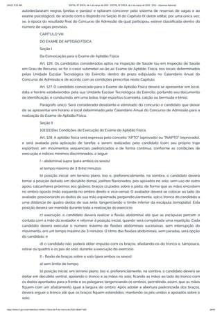 3/4/22, 9:32 AM EDITAL Nº 3/SCA, de 4 de março de 2022 - EDITAL Nº 3/SCA, de 4 de março de 2022 - DOU - Imprensa Nacional
https://www.in.gov.br/en/web/dou/-/edital-n-3/sca-de-4-de-marco-de-2022-383877300 28/64
autodeclararam negras (pretas e pardas) e optaram concorrer pelo sistema de reservas de vagas e ao
exame psicológico], de acordo com o disposto na Seção III do Capítulo IX deste edital, por uma única vez,
se, à época do resultado final do Concurso de Admissão da qual participou, esteve classificada dentro do
número de vagas previstas.
CAPÍTULO VIII
DO EXAME DE APTIDÃO FÍSICA
Seção I
Da Convocação para o Exame de Aptidão Física
Art. 126. Os candidatos considerados aptos na Inspeção de Saúde (ou em Inspeção de Saúde
em Grau de Recurso, se for o caso) submeter-se-ão ao Exame de Aptidão Física, nos locais determinados
pelas Unidade Escolar Tecnológica do Exército, dentro do prazo estipulado no Calendário Anual do
Concurso de Admissão e de acordo com as condições prescritas neste Capítulo.
Art. 127. O candidato convocado para o Exame de Aptidão Física deverá se apresentar em local,
data e horário estabelecidos pela sua Unidade Escolar Tecnológica do Exército, portando seu documento
de identificação, e conduzindo, em uma bolsa, traje esportivo (camiseta, calção ou bermuda e tênis).
Parágrafo único. Será considerado desistente e eliminado do concurso o candidato que deixar
de se apresentar em horário e local determinado pelo Calendário Anual do Concurso de Admissão para a
realização do Exame de Aptidão Física.
Seção II
1011111Das Condições de Execução do Exame de Aptidão Física
Art. 128. A aptidão física será expressa pelo conceito "APTO" (aprovado) ou "INAPTO" (reprovado),
e será avaliada pela aplicação de tarefas a serem realizadas pelo candidato (com seu próprio traje
esportivo), em movimentos sequenciais padronizados e de forma contínua, conforme as condições de
execução e índices mínimos discriminados, a seguir:
I - abdominal supra (para ambos os sexos):
a) tempo máximo de 3 (três) minutos;
b) posição inicial: em terreno plano, liso e, preferencialmente, na sombra, o candidato deverá
tomar a posição deitado em decúbito dorsal, joelhos flexionados, pés apoiados no solo, sem uso de outro
apoio, calcanhares próximos aos glúteos, braços cruzados sobre o peito, de forma que as mãos encostem
no ombro oposto (mão esquerda no ombro direito e vice-versa). O avaliador deverá se colocar ao lado do
avaliado, posicionando os dedos de sua mão espalmada, perpendicularmente, sob o tronco do candidato a
uma distância de quatro dedos de sua axila, tangenciando o limite inferior da escápula (omoplata). Esta
posição deverá ser mantida durante toda a realização do exercício;
c) execução: o candidato deverá realizar a flexão abdominal até que as escápulas percam o
contato com a mão do avaliador e retornar à posição inicial, quando será completada uma repetição. Cada
candidato deverá executar o número máximo de flexões abdominais sucessivas, sem interrupção do
movimento, em um tempo máximo de 3 minutos. O ritmo das flexões abdominais, sem paradas, será opção
do candidato; e
d) o candidato não poderá obter impulso com os braços, afastando-os do tronco e, tampouco,
retirar os quadris e os pés do solo, durante a execução do exercício.
II - flexão de braços sobre o solo (para ambos os sexos):
a) sem limite de tempo;
b) posição inicial: em terreno plano, liso e, preferencialmente, na sombra, o candidato deverá se
deitar em decúbito ventral, apoiando o tronco e as mãos no solo, ficando as mãos ao lado do tronco com
os dedos apontados para a frente e os polegares tangenciando os ombros, permitindo, assim, que as mãos
fiquem com um afastamento igual à largura do ombro. Após adotar a abertura padronizada dos braços,
deverá erguer o tronco até que os braços fiquem estendidos, mantendo os pés unidos e apoiados sobre o
solo;
 