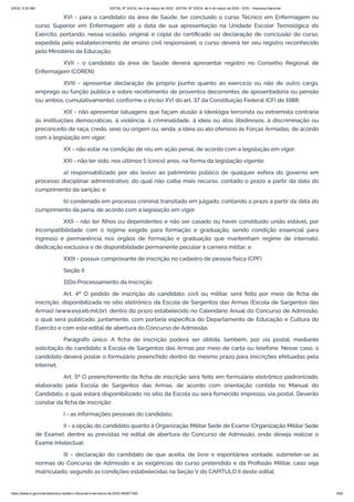 3/4/22, 9:32 AM EDITAL Nº 3/SCA, de 4 de março de 2022 - EDITAL Nº 3/SCA, de 4 de março de 2022 - DOU - Imprensa Nacional
https://www.in.gov.br/en/web/dou/-/edital-n-3/sca-de-4-de-marco-de-2022-383877300 3/64
XVI - para o candidato da área de Saúde, ter concluído o curso Técnico em Enfermagem ou
curso Superior em Enfermagem até a data de sua apresentação na Unidade Escolar Tecnológica do
Exército, portando, nessa ocasião, original e cópia do certificado ou declaração de conclusão do curso,
expedida pelo estabelecimento de ensino civil responsável; o curso deverá ter seu registro reconhecido
pelo Ministério da Educação;
XVII - o candidato da área de Saúde deverá apresentar registro no Conselho Regional de
Enfermagem (COREN);
XVIII - apresentar declaração de próprio punho quanto ao exercício ou não de outro cargo,
emprego ou função pública e sobre recebimento de proventos decorrentes de aposentadoria ou pensão
(ou ambos, cumulativamente), conforme o inciso XVI do art. 37 da Constituição Federal (CF) de 1988;
XIX - não apresentar tatuagens que façam alusão à ideologia terrorista ou extremista contrária
às instituições democráticas, à violência, à criminalidade, à ideia ou atos libidinosos, à discriminação ou
preconceito de raça, credo, sexo ou origem ou, ainda, a ideia ou ato ofensivo às Forças Armadas, de acordo
com a legislação em vigor;
XX - não estar na condição de réu em ação penal, de acordo com a legislação em vigor;
XXI - não ter sido, nos últimos 5 (cinco) anos, na forma da legislação vigente:
a) responsabilizado por ato lesivo ao patrimônio público de qualquer esfera do governo em
processo disciplinar administrativo, do qual não caiba mais recurso, contado o prazo a partir da data do
cumprimento da sanção; e
b) condenado em processo criminal transitado em julgado, contando o prazo a partir da data do
cumprimento da pena, de acordo com a legislação em vigor.
XXII - não ter filhos ou dependentes e não ser casado ou haver constituído união estável, por
incompatibilidade com o regime exigido para formação e graduação, sendo condição essencial para
ingresso e permanência nos órgãos de formação e graduação que mantenham regime de internato,
dedicação exclusiva e de disponibilidade permanente peculiar à carreira militar; e
XXIII - possuir comprovante de inscrição no cadastro de pessoa física (CPF).
Seção II
11Do Processamento da Inscrição
Art. 4º O pedido de inscrição do candidato, civil ou militar, será feito por meio de ficha de
inscrição, disponibilizada no sítio eletrônico da Escola de Sargentos das Armas (Escola de Sargentos das
Armas) (www.esa.eb.mil.br), dentro do prazo estabelecido no Calendário Anual do Concurso de Admissão,
o qual será publicado, juntamente, com portaria específica do Departamento de Educação e Cultura do
Exército e com este edital de abertura do Concurso de Admissão.
Parágrafo único. A ficha de inscrição poderá ser obtida, também, por via postal, mediante
solicitação do candidato à Escola de Sargentos das Armas por meio de carta ou telefone. Nesse caso, o
candidato deverá postar o formulário preenchido dentro do mesmo prazo para inscrições efetuadas pela
Internet.
Art. 5º O preenchimento da ficha de inscrição será feito em formulário eletrônico padronizado,
elaborado pela Escola de Sargentos das Armas, de acordo com orientação contida no Manual do
Candidato, o qual estará disponibilizado no sítio da Escola ou será fornecido impresso, via postal. Deverão
constar da ficha de inscrição:
I - as informações pessoais do candidato;
II - a opção do candidato quanto à Organização Militar Sede de Exame (Organização Militar Sede
de Exame), dentre as previstas no edital de abertura do Concurso de Admissão, onde deseja realizar o
Exame Intelectual;
III - declaração do candidato de que aceita, de livre e espontânea vontade, submeter-se às
normas do Concurso de Admissão e às exigências do curso pretendido e da Profissão Militar, caso seja
matriculado, segundo as condições estabelecidas na Seção V do CAPÍTULO II deste edital;
 