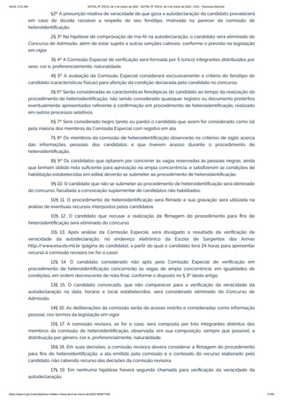 3/4/22, 9:32 AM EDITAL Nº 3/SCA, de 4 de março de 2022 - EDITAL Nº 3/SCA, de 4 de março de 2022 - DOU - Imprensa Nacional
https://www.in.gov.br/en/web/dou/-/edital-n-3/sca-de-4-de-marco-de-2022-383877300 31/64
§2º A presunção relativa de veracidade de que goza a autodeclaração do candidato prevalecerá
em caso de dúvida razoável a respeito de seu fenótipo, motivada no parecer da comissão de
heteroidentificação.
2§ 3º Na hipótese de comprovação de má-fé na autodeclaração, o candidato será eliminado do
Concurso de Admissão, além de estar sujeito a outras sanções cabíveis, conforme o previsto na legislação
em vigor.
3§ 4º A Comissão Especial de verificação será formada por 5 (cinco) integrantes distribuídos por
sexo, cor e, preferencialmente, naturalidade.
4§ 5º A avaliação da Comissão Especial considerará exclusivamente o critério do fenótipo do
candidato (características físicas) para aferição da condição declarada pelo candidato no concurso.
5§ 6º Serão consideradas as características fenotípicas do candidato ao tempo da realização do
procedimento de heteroidentificação, não sendo considerado quaisquer registro ou documento pretéritos
eventualmente apresentados referente à confirmação em procedimento de heteroidentificação, realizado
em outros processos seletivos.
6§ 7º Será considerado negro (preto ou pardo) o candidato que assim for considerado como tal
pela maioria dos membros da Comissão Especial com registro em ata.
7§ 8º Os membros da comissão de heteroidentificação observarão os critérios de sigilo acerca
das informações pessoais dos candidatos a que tiverem acesso durante o procedimento de
heteroidentificação.
8§ 9º Os candidatos que optarem por concorrer às vagas reservadas às pessoas negras, ainda
que tenham obtido nota suficiente para aprovação na ampla concorrência, e satisfizerem as condições de
habilitação estabelecidas em edital deverão se submeter ao procedimento de heteroidentificação.
9§ 10. O candidato que não se submeter ao procedimento de heteroidentificação será eliminado
do concurso, facultada a convocação suplementar de candidatos não habilitados.
10§ 11. O procedimento de heteroidentificação será filmado e sua gravação será utilizada na
análise de eventuais recursos interpostos pelos candidatos.
10§ 12. O candidato que recusar a realização da filmagem do procedimento para fins de
heteroidentificação será eliminado do concurso.
11§ 13. Após análise da Comissão Especial, será divulgado o resultado da verificação de
veracidade da autodeclaração, no endereço eletrônico da Escola de Sargentos das Armas
http:/
/www.esa.eb.mil.br (página do candidato), a partir do qual o candidato terá 24 horas para apresentar
recurso à comissão revisora (se for o caso).
12§ 14. O candidato considerado não apto pela Comissão Especial de verificação em
procedimento de heteroidentificação concorrerão às vagas de ampla concorrência, em igualdades de
condições, em ordem decrescente de nota final, conforme o disposto no § 3º deste artigo.
13§ 15. O candidato convocado, que não comparecer para a verificação da veracidade da
autodeclaração na data, horário e local estabelecidos, será considerado eliminado do Concurso de
Admissão.
14§ 16. As deliberações da comissão serão de acesso restrito e consideradas como informação
pessoal, nos termos da legislação em vigor.
15§ 17. A comissão revisora, se for o caso, será composta por três integrantes distintos dos
membros da comissão de heteroidentificação, observada, em sua composição, sempre que possível, a
distribuição por gênero, cor e, preferencialmente, naturalidade.
16§ 18. Em suas decisões, a comissão revisora deverá considerar a filmagem do procedimento
para fins de heteroidentificação, a ata emitida pela comissão e o conteúdo do recurso elaborado pelo
candidato, não cabendo recurso das decisões da comissão revisora.
17§ 19. Em nenhuma hipótese haverá segunda chamada para verificação da veracidade da
autodeclaração.
 