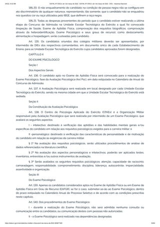 3/4/22, 9:32 AM EDITAL Nº 3/SCA, de 4 de março de 2022 - EDITAL Nº 3/SCA, de 4 de março de 2022 - DOU - Imprensa Nacional
https://www.in.gov.br/en/web/dou/-/edital-n-3/sca-de-4-de-marco-de-2022-383877300 32/64
18§ 20. O não enquadramento do candidato na condição de pessoa negra não se configura em
ato discriminatório de qualquer natureza, representando, tão somente, que o candidato não se enquadrou
nos quesitos cor ou raça utilizados pelo IBGE, que definem a raça negra.
19§ 21. Todas as despesas provenientes do período que o candidato estiver realizando a última
etapa do Concurso de Admissão na Unidade Escolar Tecnológica do Exército a qual foi convocado
(Inspeção de Saúde, Exame de Aptidão Física, comprovação dos requisitos biográficos, comprovação
através da heteroidentificação, Exame Psicológico e seus graus de recurso), como deslocamento,
alimentação e hospedagem, serão custeadas pelo candidato.
Art. 135. Os candidatos oriundos dos colégios militares deverão ser apresentados, por
intermédio de DIEx dos respectivos comandantes, em documento único de cada Estabelecimento de
Ensino, para as Unidade Escolar Tecnológica do Exército cujos candidatos aprovados forem designados.
CAPÍTULO X
DO EXAME PSICOLÓGICO
Seção I
Dos Aspectos Gerais
Art. 136. O candidato apto no Exame de Aptidão Física será convocado para a realização do
Exame Psicológico, fase da Avaliação Psicológica (Avl Psc), em data estipulada no Calendário de Anual do
Concurso de Admissão.
Art. 137. A Avaliação Psicológica será realizada em local designado por cada Unidade Escolar
Tecnológica do Exército, sendo na mesma cidade em que a Unidade Escolar Tecnológica do Exército está
sediada.
Seção II
Da Constituição da Avaliação Psicológica
Art. 138. O Centro de Psicologia Aplicada do Exército (CPAEx) é a Organização Militar
responsável pela Avaliação Psicológica que será realizada por intermédio de um Exame Psicológico, que
avaliará os seguintes aspectos:
I - intelectivo: destinado à verificação das aptidões e das habilidades mentais gerais e/ou
específicas do candidato em relação aos requisitos psicológicos exigidos para a carreira militar; e
II -personalógico: destinado à verificação das características de personalidade e de motivação
do candidato em relação às exigências da carreira militar.
§ 1º Na avaliação dos requisitos psicológicos, serão utilizados procedimentos de análise de
dados referenciados na literatura científica.
§ 2º Na avaliação dos aspectos personalógicos e intelectivos, poderão ser aplicados testes,
inventários, entrevistas e/ou outros instrumentos de avaliação.
§ 3º Serão avaliados os seguintes requisitos psicológicos: atenção, capacidade de raciocínio,
camaradagem, responsabilidade, comprometimento, disciplina, liderança, autocontrole, imparcialidade,
assertividade e organização.
Seção III
Do Exame Psicológico
Art. 139. Apenas os candidatos considerados aptos no Exame de Aptidão Física ou em Exame de
Aptidão Física em Grau de Recurso (EAFGR), se for o caso, submeter-se-ão ao Exame Psicológico, dentro
do prazo estipulado no Calendário Anual do Processo Seletivo e de acordo com as condições prescritas
neste capítulo.
Art. 140. Dos procedimentos do Exame Psicológico:
I - durante a realização do Exame Psicológico, não será admitida nenhuma consulta ou
comunicação entre os candidatos, ou comunicação destes com pessoas não autorizadas;
II - o Exame Psicológico será realizado nas dependências designadas;
 