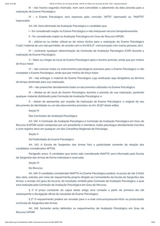 3/4/22, 9:32 AM EDITAL Nº 3/SCA, de 4 de março de 2022 - EDITAL Nº 3/SCA, de 4 de março de 2022 - DOU - Imprensa Nacional
https://www.in.gov.br/en/web/dou/-/edital-n-3/sca-de-4-de-marco-de-2022-383877300 33/64
III - não haverá segunda chamada, nem será concedido o adiamento da data prevista para a
realização do Exame Psicológico;
IV - o Exame Psicológico será expresso pelo conceito "APTO" (aprovado) ou "INAPTO"
(reprovado).
Art. 141. Será eliminado da Avaliação Psicológica o candidato que:
I - for considerado inapto no Exame Psicológico e não interpuser recurso tempestivamente;
II - for considerado inapto na Avaliação Psicológica em Grau de Recurso (APGR);
III - utilizar-se ou tentar utilizar-se de meios ilícitos para a realização do Exame Psicológico
("cola", material de uso não permitido, de acordo com o Art.59 § 2º, comunicação com outras pessoas, etc);
IV - contrariar qualquer determinação da Comissão de Avaliação Psicológica (CAP) durante a
realização do Exame Psicológico;
V - faltar ou chegar ao local do Exame Psicológico após o horário previsto, ainda que por motivo
de força maior;
VI - não concluir todos os instrumentos psicológicos previstos para o Exame Psicológico e não
completar o Exame Psicológico, ainda que por motivo de força maior;
VII - não entregar o material do Exame Psicológico cuja restituição seja obrigatória ao término
do tempo destinado para sua realização;
VIII - não preencher devidamente todos os documentos utilizados no Exame Psicológico;
IX - afastar-se do local do Exame Psicológico durante o período de sua realização, portando
qualquer material distribuído pela Comissão de Avaliação Psicológica; e
X - deixar de apresentar, por ocasião da realização do Exame Psicológico, o original do seu
documento de identidade ou um dos documentos previstos no Art. 61 §1º deste edital.
Seção IV
Das Comissões de Avaliação Psicológica
Art. 142. A Comissão de Avaliação Psicológica e Comissão da Avaliação Psicológica em Grau de
Recurso (CAPGR) serão compostas por um presidente e membros, todos psicólogos devidamente inscritos
e com registro ativo em qualquer um dos Conselhos Regionais de Psicologia.
Seção V
Da Publicidade do Exame Psicológico
Art. 143. A Escola de Sargentos das Armas fará a publicidade somente da relação dos
candidatos considerados APTOS.
Parágrafo único. O candidato que tenha sido considerado INAPTO será informado pela Escola
de Sargentos das Armas de forma individual e reservada.
Seção VI
Do Recurso
Art. 144. O candidato considerado INAPTO no Exame Psicológico poderá, no prazo de até 3 (três)
dias úteis, solicitar, por meio de requerimento próprio dirigido ao Comandante da Escola de Sargentos das
Armas, a revisão, em grau de recurso, do resultado, emitido pela Comissão de Avaliação Psicológica, a qual
será realizada pela Comissão de Avaliação Psicológica em Grau de Recurso.
§ 1º O prazo constante do caput deste artigo será contado a partir do primeiro dia útil
subsequente à divulgação oficial do resultado do Exame Psicológico.
§ 2º O requerimento poderá ser enviado para o e-mail concurso@esa.eb.mil.br ou protocolado
na Escola de Sargentos das Armas.
Art. 145. Somente serão deferidos os requerimentos de Avaliação Psicológica em Grau de
Recurso (APGR):
 