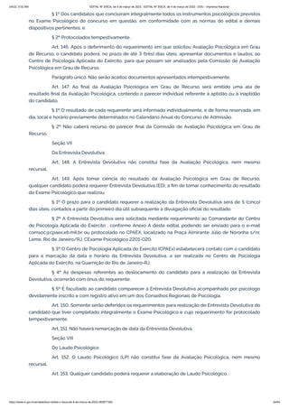 3/4/22, 9:32 AM EDITAL Nº 3/SCA, de 4 de março de 2022 - EDITAL Nº 3/SCA, de 4 de março de 2022 - DOU - Imprensa Nacional
https://www.in.gov.br/en/web/dou/-/edital-n-3/sca-de-4-de-marco-de-2022-383877300 34/64
§ 1º Dos candidatos que concluíram integralmente todos os instrumentos psicológicos previstos
no Exame Psicológico do concurso em questão, em conformidade com as normas do edital e demais
dispositivos pertinentes; e
§ 2º Protocolados tempestivamente.
Art. 146. Após o deferimento do requerimento em que solicitou Avaliação Psicológica em Grau
de Recurso, o candidato poderá, no prazo de até 3 (três) dias úteis, apresentar documentos e laudos, ao
Centro de Psicologia Aplicada do Exército, para que possam ser analisados pela Comissão de Avaliação
Psicológica em Grau de Recurso.
Parágrafo único. Não serão aceitos documentos apresentados intempestivamente.
Art. 147. Ao final da Avaliação Psicológica em Grau de Recurso será emitido uma ata de
resultado final da Avaliação Psicológica, contendo o parecer individual referente à aptidão ou à inaptidão
do candidato.
§ 1º O resultado de cada requerente será informado individualmente, e de forma reservada, em
dia, local e horário previamente determinados no Calendário Anual do Concurso de Admissão.
§ 2º Não caberá recurso do parecer final da Comissão de Avaliação Psicológica em Grau de
Recurso.
Seção VII
Da Entrevista Devolutiva
Art. 148. A Entrevista Devolutiva não constitui fase da Avaliação Psicológica, nem mesmo
recursal.
Art. 149. Após tomar ciência do resultado da Avaliação Psicológica em Grau de Recurso,
qualquer candidato poderá requerer Entrevista Devolutiva (ED), a fim de tomar conhecimento do resultado
do Exame Psicológico que realizou.
§ 1º O prazo para o candidato requerer a realização da Entrevista Devolutiva será de 5 (cinco)
dias úteis, contados a partir do primeiro dia útil subsequente à divulgação oficial do resultado.
§ 2º A Entrevista Devolutiva será solicitada mediante requerimento ao Comandante do Centro
de Psicologia Aplicada do Exército , conforme Anexo A deste edital, podendo ser enviado para o e-mail
comsoc@cpaex.eb.mil.br ou protocolado no CPAEX, localizado na Praça Almirante Júlio de Noronha s/nr,
Leme, Rio de Janeiro/RJ, CExame Psicológico 2201-020.
§ 3º O Centro de Psicologia Aplicada do Exército (CPAEx) estabelecerá contato com o candidato
para a marcação da data e horário da Entrevista Devolutiva, a ser realizada no Centro de Psicologia
Aplicada do Exército, na Guarnição do Rio de Janeiro-RJ.
§ 4º As despesas referentes ao deslocamento do candidato para a realização da Entrevista
Devolutiva, ocorrerão com ônus do requerente.
§ 5º É facultado ao candidato comparecer à Entrevista Devolutiva acompanhado por psicólogo
devidamente inscrito e com registro ativo em um dos Conselhos Regionais de Psicologia.
Art. 150. Somente serão deferidos os requerimentos para realização de Entrevista Devolutiva do
candidato que tiver completado integralmente o Exame Psicológico e cujo requerimento for protocolado
tempestivamente.
Art. 151. Não haverá remarcação de data da Entrevista Devolutiva.
Seção VIII
Do Laudo Psicológico
Art. 152. O Laudo Psicológico (LP) não constitui fase da Avaliação Psicológica, nem mesmo
recursal.
Art. 153. Qualquer candidato poderá requerer a elaboração de Laudo Psicológico.
 