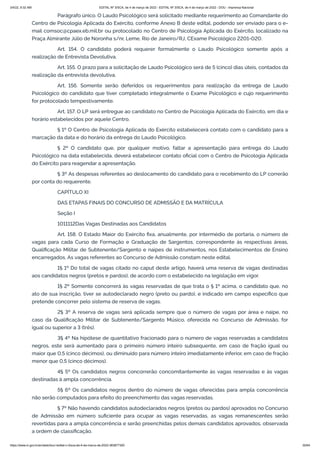 3/4/22, 9:32 AM EDITAL Nº 3/SCA, de 4 de março de 2022 - EDITAL Nº 3/SCA, de 4 de março de 2022 - DOU - Imprensa Nacional
https://www.in.gov.br/en/web/dou/-/edital-n-3/sca-de-4-de-marco-de-2022-383877300 35/64
Parágrafo único. O Laudo Psicológico será solicitado mediante requerimento ao Comandante do
Centro de Psicologia Aplicada do Exército, conforme Anexo B deste edital, podendo ser enviado para o e-
mail comsoc@cpaex.eb.mil.br ou protocolado no Centro de Psicologia Aplicada do Exército, localizado na
Praça Almirante Júlio de Noronha s/nr, Leme, Rio de Janeiro/RJ, CExame Psicológico 2201-020.
Art. 154. O candidato poderá requerer formalmente o Laudo Psicológico somente após a
realização de Entrevista Devolutiva.
Art. 155. O prazo para a solicitação de Laudo Psicológico será de 5 (cinco) dias úteis, contados da
realização da entrevista devolutiva.
Art. 156. Somente serão deferidos os requerimentos para realização da entrega de Laudo
Psicológico do candidato que tiver completado integralmente o Exame Psicológico e cujo requerimento
for protocolado tempestivamente.
Art. 157. O LP será entregue ao candidato no Centro de Psicologia Aplicada do Exército, em dia e
horário estabelecidos por aquele Centro.
§ 1º O Centro de Psicologia Aplicada do Exército estabelecerá contato com o candidato para a
marcação da data e do horário da entrega do Laudo Psicológico.
§ 2º O candidato que, por qualquer motivo, faltar a apresentação para entrega do Laudo
Psicológico na data estabelecida, deverá estabelecer contato oficial com o Centro de Psicologia Aplicada
do Exército para reagendar a apresentação.
§ 3º As despesas referentes ao deslocamento do candidato para o recebimento do LP correrão
por conta do requerente.
CAPÍTULO XI
DAS ETAPAS FINAIS DO CONCURSO DE ADMISSÃO E DA MATRÍCULA
Seção I
1011112Das Vagas Destinadas aos Candidatos
Art. 158. O Estado Maior do Exército fixa, anualmente, por intermédio de portaria, o número de
vagas para cada Curso de Formação e Graduação de Sargentos, correspondente às respectivas áreas,
Qualificação Militar de Subtenente/Sargento e naipes de instrumentos, nos Estabelecimentos de Ensino
encarregados. As vagas referentes ao Concurso de Admissão constam neste edital.
1§ 1º Do total de vagas citado no caput deste artigo, haverá uma reserva de vagas destinadas
aos candidatos negros (pretos e pardos), de acordo com o estabelecido na legislação em vigor.
1§ 2º Somente concorrerá às vagas reservadas de que trata o § 1º acima, o candidato que, no
ato de sua inscrição, tiver se autodeclarado negro (preto ou pardo), e indicado em campo específico que
pretende concorrer pelo sistema de reserva de vagas.
2§ 3º A reserva de vagas será aplicada sempre que o número de vagas por área e naipe, no
caso da Qualificação Militar de Subtenente/Sargento Músico, oferecida no Concurso de Admissão, for
igual ou superior a 3 (três).
3§ 4º Na hipótese de quantitativo fracionado para o número de vagas reservadas a candidatos
negros, este será aumentado para o primeiro número inteiro subsequente, em caso de fração igual ou
maior que 0,5 (cinco décimos), ou diminuído para número inteiro imediatamente inferior, em caso de fração
menor que 0,5 (cinco décimos).
4§ 5º Os candidatos negros concorrerão concomitantemente às vagas reservadas e às vagas
destinadas à ampla concorrência.
5§ 6º Os candidatos negros dentro do número de vagas oferecidas para ampla concorrência
não serão computados para efeito do preenchimento das vagas reservadas.
§ 7º Não havendo candidatos autodeclarados negros (pretos ou pardos) aprovados no Concurso
de Admissão em número suficiente para ocupar as vagas reservadas, as vagas remanescentes serão
revertidas para a ampla concorrência e serão preenchidas pelos demais candidatos aprovados, observada
a ordem de classificação.
 