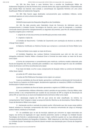 3/4/22, 9:32 AM EDITAL Nº 3/SCA, de 4 de março de 2022 - EDITAL Nº 3/SCA, de 4 de março de 2022 - DOU - Imprensa Nacional
https://www.in.gov.br/en/web/dou/-/edital-n-3/sca-de-4-de-marco-de-2022-383877300 36/64
Art. 159. Na Área Geral, o sexo feminino fará a escolha da Qualificação Militar de
Subtenente/Sargento ao final do Primeiro Ano, somente dentro das vagas especificadas e disponibilizadas
pelo Estado Maior do Exército. Será evitada a concentração do segmento feminino em uma única
Qualificação Militar de Subtenente/Sargento.
Art. 160. Não haverá vagas destinadas exclusivamente para candidatos militares, sendo
constituído apenas um único universo de seleção.
Seção II
1011112Comprovação dos Requisitos Biográficos dos Candidatos
Art. 161. Na data prevista pelo Calendário Anual do Concurso de Admissão para seu
comparecimento à Unidade Escolar Tecnológica do Exército, para a qual foi designado, o candidato
convocado deverá apresentar obrigatoriamente os seguintes documentos, para fins de comprovação dos
requisitos exigidos para a matrícula:
I - original de um dos documentos de identificação previstos neste edital;
II - originais e cópias do:
a) Certidão de Nascimento / Certidão de Casamento com averbação do divórcio ou óbito do
cônjuge (duas cópias);
b) Diploma, Certificado ou Histórico Escolar que comprove a conclusão do Ensino Médio (uma
cópia);
c) Título de Eleitor (uma cópia), se maior de 18 anos;
d) Certidões Negativas das Justiças Eleitoral (comprovando que está em dia com suas
obrigações eleitorais), Federal, Militar e Estadual (Cível e Criminal) de onde reside, se maior de 18 anos
(uma cópia);
e) termo de compromisso e consentimento para matrícula, conforme modelo elaborado pela
Escola de Sargentos das Armas, assinado pelo candidato e seu responsável legal (no caso de candidato
menor de 18 anos), com firma reconhecida (uma cópia);
f) se maior de idade, e se for o caso, comprovante de situação militar ou carteira de identidade
militar (duas cópias);
g) cartão do CPF, válido (duas cópias);
h) cartão do PIS/PASExame Psicológico (uma cópia), se o possuir;
i) para os candidatos da Área de Saúde, apresentar o certificado ou declaração de Conclusão do
Curso Técnico ou Superior em Enfermagem, devidamente registrado no respectivo COREN e no Ministério
da Educação e Cultura (uma cópia); e
j) para os candidatos da Área de Saúde, apresentar o registro no COREN (uma cópia).
III - assentamentos militares referentes a todo o período em que prestou o Serviço Militar, onde
deverá constar o seu comportamento por ocasião da sua exclusão da OM ou original da declaração da
última OM, se reservista ou ex-aluno de Estabelecimento de Ensino militar (uma cópia);
IV - declaração original da OM em que servia de estar classificado, no mínimo, no
comportamento "bom" (original e cópia), se praça do Exército, Marinha ou da Aeronáutica, Polícia Militar ou
Corpo de Bombeiros Militar (uma cópia);
V - declaração escrita e assinada de próprio punho, informando que não ocupa cargo público
federal, estadual ou municipal, comprovando não estar no exercício remunerado de cargo ou emprego
público federal, estadual ou municipal;
VI - os candidatos que, no ato da inscrição, optaram por concorrer às vagas reservadas aos
negros, nos termos da legislação em vigor, deverão preencher, assinar e entregar na Unidade Escolar
Tecnológica do Exército a autodeclaração de que é negro, conforme quesito cor ou raça utilizado pela
Fundação Instituto Brasileiro de Geografia e Estatística - IBGE, disponível no sítio http:/
/www.esa.eb.mil.br,
e a Unidade Escolar Tecnológica do Exército deverá remeter essa declaração para a Escola de Sargentos
das Armas;
 