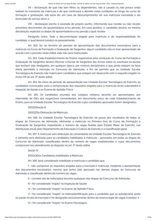 3/4/22, 9:32 AM EDITAL Nº 3/SCA, de 4 de março de 2022 - EDITAL Nº 3/SCA, de 4 de março de 2022 - DOU - Imprensa Nacional
https://www.in.gov.br/en/web/dou/-/edital-n-3/sca-de-4-de-marco-de-2022-383877300 37/64
VII - declaração de que não tem filhos ou dependentes, não é casado ou não possui união
estável no momento da matrícula e de que continuará a atender estas condições ao longo do curso de
formação e graduação, sob pena de, em caso de descumprimento, ter sua matrícula cancelada e ser
licenciado do serviço ativo; e
VIII - declaração escrita e assinada de próprio punho, informando que recebe ou não recebe
proventos decorrentes de aposentadoria e/ou pensão. Em caso positivo, o candidato deverá, na mesma
declaração, explicitar os dados da aposentadoria e/ou pensão a qual recebe.
Parágrafo único. Toda a documentação exigida para matrícula é de responsabilidade do
candidato, o qual deverá conduzi-la pessoalmente.
Art. 162. Se, ao término do período de apresentação dos documentos necessários para a
matrícula no Curso de Formação e Graduação de Sargentos, algum candidato não os tiver apresentado, de
acordo com o previsto neste edital, este não será matriculado.
Art. 163. Cada Estabelecimento de Ensino responsável pela condução do Curso de Formação e
Graduação de Sargentos deverá informar à Escola de Sargentos das Armas sobre os eventuais ex-alunos
que tenham sido desligados, em qualquer época, por motivos disciplinares e que ainda estejam na faixa
etária permitida à inscrição no Concurso de Admissão, a fim de permitir que as Unidade Escolar
Tecnológica do Exército não matriculem candidatos que estejam em desacordo com o requisito exigido no
inciso VIII do art. 3º deste edital.
Art. 164. No início do período de apresentação nas Unidade Escolar Tecnológica do Exército, os
candidatos convocados para a comprovação dos requisitos exigidos para a matrícula serão submetidos à
Inspeção de Saúde e ao Exame de Aptidão Física.
Art. 165. Os candidatos oriundos dos colégios militares deverão ser apresentados, por
intermédio de DIEx dos respectivos comandantes, em documento único de cada Estabelecimento de
Ensino, para as Unidade Escolar Tecnológica do Exército cujos candidatos aprovados forem designados.
1911111Seção III
1911112Da Efetivação da Matrícula
Art. 166. As Unidade Escolar Tecnológica do Exército, de posse dos resultados de todas as
etapas do Concurso de Admissão, efetivarão a matrícula no Primeiro Ano do Curso de Formação e
Graduação de Sargentos, respeitando o número de vagas fixadas pelo Estado Maior do Exército, sua
distribuição anual pelo Departamento de Educação e Cultura do Exército e a classificação geral.
Art. 167. A matrícula será atribuição do comandante da Unidade Escolar Tecnológica do Exército
e somente será efetivada para os candidatos habilitados à matrícula - aprovados em todas as etapas do
Concurso de Admissão, classificados dentro do número de vagas estabelecidas e cujos documentos
comprovem seu atendimento ao disposto no art. 3º deste edital.
Seção IV
1011113Dos Candidatos Inabilitados à Matrícula
Art. 168. Será considerado inabilitado à matrícula o candidato que:
I - não comprovar os requisitos exigidos para a inscrição e matrícula, mediante a apresentação
dos documentos necessários, mesmo que tenha sido aprovado nas demais etapas do Concurso de
Admissão e classificado dentro do número de vagas;
II - cometer ato de indisciplina durante quaisquer das etapas do Concurso de Admissão;
III - for considerado "inapto" na Inspeção de Saúde;
IV - for considerado "inapto" no Exame de Aptidão Física;
V - for considerado "inapto" na heteroidentificação para o candidato que se autodeclarar preto
ou pardo no ato da inscrição e for designado exclusivamente dentro da reserva legal de vagas (cotistas); e
VI - for considerado "inapto" no Exame Psicológico.
 