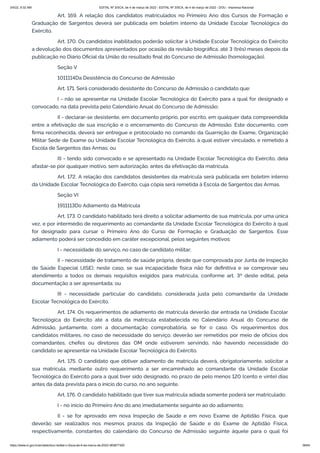 3/4/22, 9:32 AM EDITAL Nº 3/SCA, de 4 de março de 2022 - EDITAL Nº 3/SCA, de 4 de março de 2022 - DOU - Imprensa Nacional
https://www.in.gov.br/en/web/dou/-/edital-n-3/sca-de-4-de-marco-de-2022-383877300 38/64
Art. 169. A relação dos candidatos matriculados no Primeiro Ano dos Cursos de Formação e
Graduação de Sargentos deverá ser publicada em boletim interno da Unidade Escolar Tecnológica do
Exército.
Art. 170. Os candidatos inabilitados poderão solicitar à Unidade Escolar Tecnológica do Exército
a devolução dos documentos apresentados por ocasião da revisão biográfica, até 3 (três) meses depois da
publicação no Diário Oficial da União do resultado final do Concurso de Admissão (homologação).
Seção V
1011114Da Desistência do Concurso de Admissão
Art. 171. Será considerado desistente do Concurso de Admissão o candidato que:
I - não se apresentar na Unidade Escolar Tecnológica do Exército para a qual for designado e
convocado, na data prevista pelo Calendário Anual do Concurso de Admissão;
II - declarar-se desistente, em documento próprio, por escrito, em qualquer data compreendida
entre a efetivação de sua inscrição e o encerramento do Concurso de Admissão. Este documento, com
firma reconhecida, deverá ser entregue e protocolado no comando da Guarnição de Exame, Organização
Militar Sede de Exame ou Unidade Escolar Tecnológica do Exército, à qual estiver vinculado, e remetido à
Escola de Sargentos das Armas; ou
III - tendo sido convocado e se apresentado na Unidade Escolar Tecnológica do Exército, dela
afastar-se por qualquer motivo, sem autorização, antes da efetivação da matrícula.
Art. 172. A relação dos candidatos desistentes da matrícula será publicada em boletim interno
da Unidade Escolar Tecnológica do Exército, cuja cópia será remetida à Escola de Sargentos das Armas.
Seção VI
1911113Do Adiamento da Matrícula
Art. 173. O candidato habilitado terá direito a solicitar adiamento de sua matrícula, por uma única
vez, e por intermédio de requerimento ao comandante da Unidade Escolar Tecnológica do Exército à qual
for designado para cursar o Primeiro Ano do Curso de Formação e Graduação de Sargentos. Esse
adiamento poderá ser concedido em caráter excepcional, pelos seguintes motivos:
I - necessidade do serviço, no caso de candidato militar;
II - necessidade de tratamento de saúde própria, desde que comprovada por Junta de Inspeção
de Saúde Especial (JISE); neste caso, se sua incapacidade física não for definitiva e se comprovar seu
atendimento a todos os demais requisitos exigidos para matrícula, conforme art. 3º deste edital, pela
documentação a ser apresentada; ou
III - necessidade particular do candidato, considerada justa pelo comandante da Unidade
Escolar Tecnológica do Exército.
Art. 174. Os requerimentos de adiamento de matrícula deverão dar entrada na Unidade Escolar
Tecnológica do Exército até a data da matrícula estabelecida no Calendário Anual do Concurso de
Admissão, juntamente, com a documentação comprobatória, se for o caso. Os requerimentos dos
candidatos militares, no caso de necessidade do serviço, deverão ser remetidos por meio de ofícios dos
comandantes, chefes ou diretores das OM onde estiverem servindo, não havendo necessidade do
candidato se apresentar na Unidade Escolar Tecnológica do Exército.
Art. 175. O candidato que obtiver adiamento de matrícula deverá, obrigatoriamente, solicitar a
sua matrícula, mediante outro requerimento a ser encaminhado ao comandante da Unidade Escolar
Tecnológica do Exército para a qual tiver sido designado, no prazo de pelo menos 120 (cento e vinte) dias
antes da data prevista para o início do curso, no ano seguinte.
Art. 176. O candidato habilitado que tiver sua matrícula adiada somente poderá ser matriculado:
I - no início do Primeiro Ano do ano imediatamente seguinte ao do adiamento;
II - se for aprovado em nova Inspeção de Saúde e em novo Exame de Aptidão Física, que
deverão ser realizados nos mesmos prazos da Inspeção de Saúde e do Exame de Aptidão Física,
respectivamente, constantes do calendário do Concurso de Admissão seguinte àquele para o qual foi
 