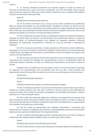 3/4/22, 9:32 AM EDITAL Nº 3/SCA, de 4 de março de 2022 - EDITAL Nº 3/SCA, de 4 de março de 2022 - DOU - Imprensa Nacional
https://www.in.gov.br/en/web/dou/-/edital-n-3/sca-de-4-de-marco-de-2022-383877300 39/64
inscrito; e
III - se continuar atendendo plenamente aos requisitos exigidos no edital de abertura do
Concurso de Admissão para o qual se inscrevera, inicialmente, com base neste edital. Haverá exceção
apenas quanto ao requisito de idade, para o qual concede-se tolerância, caso o candidato tenha adiado a
matrícula no limite etário máximo permitido.
Seção VII
1911114Das Movimentações após a Matrícula
Art. 177. Ao término do Primeiro Ano, os alunos, da Área Geral, escolherão suas Qualificação
Militar de Subtenente/Sargento em suas Unidade Escolar Tecnológica do Exército, de acordo com sua
classificação final, sendo que as alunas farão suas escolhas conforme as vagas estabelecidas pelo Estado
Maior do Exército, sob coordenação da Divisão de Ensino da Escola de Sargentos das Armas, da Escola de
Sargentos de Logística e do Centro de Instrução de Aviação do Exército.
Art. 178. A distribuição das vagas de todas as Qualificações Militares de Subtenente/Sargento é
atribuição do Estado Maior do Exército. A pormenorização dos procedimentos relativos à escolha de
Qualificação Militar de Subtenente/Sargento será regulada em legislação específica (Instruções
Reguladoras da Organização, Funcionamento e Matrícula no Curso de Formação e Graduação de
Sargentos).
Art. 179. Os alunos das áreas Músico e Saúde, aprovados no Primeiro Ano, estarão habilitados a
prosseguirem no Curso de Formação e Graduação de Sargentos, quando deverão ser encaminhados pela
Unidade Escolar Tecnológica do Exército para se apresentarem na Escola de Sargentos de Logística, com
vistas ao início do Segundo Ano.
Art. 180. Os alunos aprovados no Primeiro Ano apresentar-se-ão nos Estabelecimento de Ensino
responsáveis pela realização do Segundo Ano, correspondentes às Áreas e às Qualificação Militar de
Subtenente/Sargento escolhidas, em data a ser definida pelo Departamento de Educação e Cultura do
Exército.
Parágrafo único. O candidato que for matriculado e concluir o Curso de Formação e Graduação
de Sargentos com aproveitamento será movimentado para uma das OM a serem previstas pelo
Departamento-Geral do Pessoal (DGP), escolhida de acordo com sua classificação por mérito intelectual.
CAPÍTULO XII
DA IDENTIFICAÇÃO DATILOSCÓPICA
Seção I
1011115Do Embasamento Jurídico e da Coleta das Impressões Digitais
Art. 181. A entidade que promove o Concurso de Admissão deve sempre utilizar-se de todos os
métodos de controle possíveis, para estar apta a enfrentar as técnicas cada vez mais sofisticadas de
fraude, procurando assim atender aos princípios da legalidade e da moralidade administrativa, conforme
preconiza o art. 37 da Constituição Federal.
Art. 182. A coleta das impressões digitais dos candidatos será obrigatoriamente realizada, tanto
pelas Guarnição de Exame como pelas Unidade Escolar Tecnológica do Exército, em todas as etapas do
Concurso de Admissão (Exame Intelectual, Inspeção de Saúde, Exame de Aptidão Física e na apresentação
dos candidatos convocados para a última etapa).
Art. 183. Por ocasião da apresentação dos candidatos selecionados e convocados para
comprovarem os requisitos de habilitação para matrícula, a responsabilidade pela coleta das impressões
digitais será das respectivas Unidade Escolar Tecnológica do Exército.
Art. 184. A coleta da impressão digital, durante a realização das provas, será feita na entrega do
material do Exame Intelectual pelo candidato e dentro do mesmo setor onde a realizou.
Seção II
1011116Dos Documentos e Procedimentos para a Coleta
Art. 185. Os documentos nos quais serão colocadas as impressões digitais dos candidatos são:
 