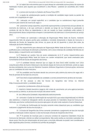 3/4/22, 9:32 AM EDITAL Nº 3/SCA, de 4 de março de 2022 - EDITAL Nº 3/SCA, de 4 de março de 2022 - DOU - Imprensa Nacional
https://www.in.gov.br/en/web/dou/-/edital-n-3/sca-de-4-de-marco-de-2022-383877300 4/64
IV - os naipes dos instrumentos para os quais deseja ser submetido à prova prática do exame de
habilitação musical, para aqueles que escolherem a área Músico - poderão ser escolhidos até 2 (dois)
naipes;
V - o número de inscrição no Cadastro de Pessoa Física (CPF);
VI - a opção de autodeclaração quanto a condição de candidato negro (preto ou pardo), de
acordo com a legislação em vigor;
VII - indicação, em campo específico, se o candidato que se autodeclarou negro pretende
concorrer pelo sistema de reserva de vagas; e
VIII - preencher campo específico, assumindo expressamente o compromisso de que atende, no
momento da matrícula, e de que continuará a atender, ao longo de sua formação ou graduação, a
condição de não ter filhos ou dependentes e não ser casado ou haver constituído união estável. O
descumprimento desse compromisso ensejará o cancelamento da matrícula e o licenciamento do serviço
ativo.
§ 1º Poderá ser autorizada a alteração de Organização Militar Sede de Exame, mediante
requerimento feito de próprio punho pelo candidato e remetido diretamente à Seção de Concurso e
Admissão da Escola de Sargentos das Armas, no prazo de até 45 (quarenta e cinco) dias antes da
realização do Exame Intelectual.
§ 2º No requerimento para alteração de Organização Militar Sede de Exame, deverá constar a
justificativa para a solicitação de alteração, juntamente, com o novo endereço do candidato. Na falta de um
desses dados, o requerimento será indeferido.
§ 3º Poderão ser aceitos, fora do prazo estabelecido no § 1º acima, requerimentos para
alteração de Organização Militar Sede de Exame em caráter excepcional, que serão analisados pelo
Comandante (Cmt) da Escola de Sargentos das Armas.
§ 4º O candidato deverá observar que as vagas da Área Geral estão reunidas num único
conjunto para efeito do Exame Intelectual e das demais etapas do Concurso de Admissão, sendo as vagas
da área combatente, dos cursos de Infantaria, Cavalaria, Artilharia, Engenharia e Comunicações, exclusivas
para os candidatos do sexo masculino.
§ 5º Ao candidato será facultado desistir de concorrer pelo sistema de reserva de vagas até o
final do período de inscrição do concurso.
§ 6º É de inteira responsabilidade do candidato o correto preenchimento da ficha de inscrição.
Art. 6º Ao acessar o sítio da Escola de Sargentos das Armas na Internet
(http:/
/www.esa.eb.mil.br), o candidato deverá:
I - preencher corretamente a ficha de inscrição;
II - imprimir o boleto bancário e pagá-lo, até a data do vencimento, em uma agência bancária,
banco postal ou lotérica, se da taxa de inscrição não estiver isento;
III - ler o Manual do Candidato, disponibilizado eletronicamente;
IV - consultar o Cartão de Confirmação de Inscrição (CCI), que estará disponibilizado no referido
sítio eletrônico, e imprimi-lo (desejável), dentro do prazo previsto no Calendário Anual do Concurso de
Admissão, para tomar conhecimento do local de aplicação e do setor onde realizará o Exame Intelectual;
V - O Cartão de Confirmação de Inscrição somente estará disponível para os candidatos que
realizarem o pagamento da taxa de inscrição; e
VI - A Escola de Sargentos das Armas somente considerará o pagamento da taxa de inscrição
quando a instituição credora repassar o valor da inscrição à Escola de Sargentos das Armas.
Art. 7º O período de inscrição para o concurso constará do respectivo Calendário Anual do
Concurso de Admissão, referido ao edital correspondente. Não serão aceitas as inscrições realizadas fora
desse prazo. Para fins de comprovação do prazo para a inscrição efetuada via postal, será considerada a
data registrada pelos Correios, constante do carimbo de postagem.
 