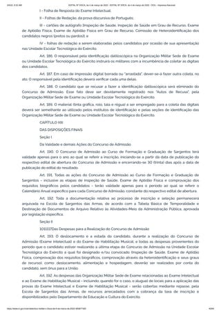 3/4/22, 9:32 AM EDITAL Nº 3/SCA, de 4 de março de 2022 - EDITAL Nº 3/SCA, de 4 de março de 2022 - DOU - Imprensa Nacional
https://www.in.gov.br/en/web/dou/-/edital-n-3/sca-de-4-de-marco-de-2022-383877300 40/64
I - Folha de Resposta do Exame Intelectual;
II - Folhas de Redação, da prova discursiva de Português;
III - cartões de autógrafo [Inspeção de Saúde, Inspeção de Saúde em Grau de Recurso, Exame
de Aptidão Física, Exame de Aptidão Física em Grau de Recurso, Comissão de Heteroidentificação dos
candidatos negros (pretos ou pardos)]; e
IV - folhas de redação a serem elaboradas pelos candidatos por ocasião de sua apresentação
nas Unidade Escolar Tecnológica do Exército.
Art. 186. O responsável pela identificação datiloscópica na Organização Militar Sede de Exame
ou Unidade Escolar Tecnológica do Exército instruirá os militares com a incumbência de coletar as digitais
dos candidatos.
Art. 187. Em caso de impressão digital borrada ou "arrastada", dever-se-á fazer outra coleta, no
ato. O responsável pela identificação deverá verificar cada uma delas.
Art. 188. O candidato que se recusar a fazer a identificação datiloscópica será eliminado do
Concurso de Admissão. Esse fato deve ser devidamente registrado nos "Autos de Recusa", pela
Organização Militar Sede de Exame ou Unidade Escolar Tecnológica do Exército.
Art. 189. O material (tinta gráfica, rolo, tala e régua) a ser empregado para a coleta das digitais
deverá ser semelhante ao utilizado pelos institutos de identificação e pelas seções de identificação das
Organização Militar Sede de Exame ou Unidade Escolar Tecnológica do Exército.
CAPÍTULO XIII
DAS DISPOSIÇÕES FINAIS
Seção I
Da Validade e demais Ações do Concurso de Admissão
Art. 190. O Concurso de Admissão ao Curso de Formação e Graduação de Sargentos terá
validade apenas para o ano ao qual se referir a inscrição, iniciando-se a partir da data de publicação do
respectivo edital de abertura do Concurso de Admissão e encerrando-se 30 (trinta) dias após a data de
publicação do edital do resultado.
Art. 191. Todas as ações do Concurso de Admissão ao Curso de Formação e Graduação de
Sargentos - inclusive as etapas de Inspeção de Saúde, Exame de Aptidão Física e comprovação dos
requisitos biográficos pelos candidatos - terão validade apenas para o período ao qual se referir o
Calendário Anual específico para cada Concurso de Admissão, constante do respectivo edital de abertura.
Art. 192. Toda a documentação relativa ao processo de inscrição e seleção permanecerá
arquivada na Escola de Sargentos das Armas, de acordo com a Tabela Básica de Temporalidade e
Destinação de Documentos de Arquivo Relativo às Atividades-Meio da Administração Pública, aprovada
por legislação específica.
Seção II
1011117Das Despesas para a Realização do Concurso de Admissão
Art. 193. O deslocamento e a estada do candidato, durante a realização do Concurso de
Admissão (Exame Intelectual) e do Exame de Habilitação Musical, e todas as despesas provenientes do
período que o candidato estiver realizando a última etapa do Concurso de Admissão na Unidade Escolar
Tecnológica do Exército a qual foi designado e/ou convocado (Inspeção de Saúde, Exame de Aptidão
Física, comprovação dos requisitos biográficos, comprovação através da heteroidentificação e seus graus
de recurso), como: deslocamento, alimentação e hospedagem, deverão ser realizados por conta do
candidato, sem ônus para a União.
Art. 192. As despesas das Organização Militar Sede de Exame relacionadas ao Exame Intelectual
e ao Exame de Habilitação Musical - incluindo, quando for o caso, o aluguel de locais para a aplicação das
provas do Exame Intelectual e Exame de Habilitação Musical - serão cobertas mediante repasse, pela
Escola de Sargentos das Armas, de recursos arrecadados com a cobrança da taxa de inscrição e
disponibilizados pelo Departamento de Educação e Cultura do Exército.
 