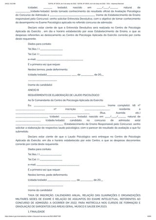3/4/22, 9:32 AM EDITAL Nº 3/SCA, de 4 de março de 2022 - EDITAL Nº 3/SCA, de 4 de março de 2022 - DOU - Imprensa Nacional
https://www.in.gov.br/en/web/dou/-/edital-n-3/sca-de-4-de-marco-de-2022-383877300 42/64
(cidade), _______ (estado), nascido em ____/____/______, natural de
____________(cidade/estado), tendo tomado conhecimento do resultado oficial da Avaliação Psicológica
do Concurso de Admissão à ____________________________________ (nome do Estabelecimento de Ensino
responsável pelo Concurso), venho solicitar Entrevista Devolutiva, com o objetivo de tomar conhecimento
do desempenho no Exame Psicológico aplicado no referido concurso de admissão.
Declaro estar ciente de que a Entrevista Devolutiva será realizada no Centro de Psicologia
Aplicada do Exército , em dia e horário estabelecido por esse Estabelecimento de Ensino, e que as
despesas referentes ao deslocamento ao Centro de Psicologia Aplicada do Exército correrão por conta
deste requerente.
Dados para contato:
Tel Res: ( ) __________________
Tel Cel: ( ) __________________
e-mail: _____________________________________
É a primeira vez que requer.
Nestes termos, pede deferimento.
(cidade/estado)___________________, ____ de __________ de 20__
_______________________
(nome do candidato)
ANEXO B
REQUERIMENTO DE ELABORAÇÃO DE LAUDO PSICOLÓGICO
Ao Sr Comandante do Centro de Psicologia Aplicada do Exército
Eu, _________________________________________________________ (nome completo), Idt nº
_______________________, nº inscrição ____________________, residente à
___________________________________________________________ (Rua, Avenida etc.)
__________________________ (cidade), ____________ (estado), nascido em ____/____/______, natural de
____________________ (cidade/estado), candidato no concurso de admissão ao(à)
______________________________________ (Estabelecimento de Ensino Responsável pelo Concurso), venho
solicitar a elaboração de respectivo laudo psicológico, com o parecer do resultado da avaliação a que fui
submetido.
Declaro estar ciente de que o Laudo Psicológico será entregue no Centro de Psicologia
Aplicada do Exército, em dia e horário estabelecido por este Centro, e que as despesas decorrentes
correrão por conta deste requerente.
Dados para contato:
Tel Res: ( ) _________________
Tel Cel: ( ) __________________
e-mail: __________________________________
É a primeira vez que requer.
Nestes termos, pede deferimento.
(cidade/estado) __________________, ____ de __________ de 20__
____________________________
(nome do candidato)
TAXA DE INSCRIÇÃO, CALENDÁRIO ANUAL, RELAÇÃO DAS GUARNIÇÕES E ORGANIZAÇÕES
MILITARES SEDES DE EXAME E RELAÇÃO DE ASSUNTOS DO EXAME INTELECTUAL, REFERENTES AO
CONCURSO DE ADMISSÃO, A OCORRER EM 2022, PARA MATRÍCULA NOS CURSOS DE FORMAÇÃO E
GRADUAÇÃO DE SARGENTOS DAS ÁREAS GERAL, MÚSICO E SAÚDE EM 2023.
1. FINALIDADE
 