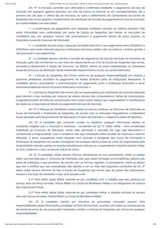 3/4/22, 9:32 AM EDITAL Nº 3/SCA, de 4 de março de 2022 - EDITAL Nº 3/SCA, de 4 de março de 2022 - DOU - Imprensa Nacional
https://www.in.gov.br/en/web/dou/-/edital-n-3/sca-de-4-de-marco-de-2022-383877300 5/64
Art. 8º A inscrição somente será efetivada e confirmada mediante o pagamento da taxa de
inscrição em qualquer agência bancária, em sítio de banco na Internet ou em correspondentes, até o
primeiro dia útil após o último dia de inscrição, ou após o deferimento do Comandante da Escola de
Sargentos das Armas quanto a requerimento de solicitação de isenção de pagamento da taxa de inscrição,
em conformidade com este edital:
I - a confirmação do pagamento será realizada mediante consulta ao sistema bancário. Não
serão informadas nem confirmadas, por parte da Escola de Sargentos das Armas, as inscrições de
candidatos que, por qualquer motivo, não concretizaram o pagamento dentro do prazo previsto no
Calendário Anual do Concurso de Admissão;
II - o candidato deverá evitar a geração do boleto bancário e seu pagamento entre 22h00min e
07h00min, pois neste intervalo algumas instituições bancárias podem não reconhecer o boleto gerado e
não processar o seu pagamento;
III - o candidato deverá solicitar a isenção do pagamento da taxa de inscrição no momento da
inscrição, pelo sítio na Internet ou por meio de requerimento ao Cmt da Escola de Sargentos das Armas,
enviando-o diretamente à Seção de Concurso, via SEDEX, dentro do prazo estabelecido no Calendário
Anual do Concurso de Admissão. Serão indeferidos requerimentos via fax ou correio eletrônico;
IV - a Escola de Sargentos das Armas exime-se de qualquer responsabilidade em relação a
possíveis problemas ocorridos no pagamento do boleto bancário junto às instituições financeiras. O
candidato deverá acompanhar o processamento do pagamento junto à instituição financeira e sanar
eventuais problemas dentro do prazo limite para a inscrição; e
V - a Escola de Sargentos das Armas não se responsabiliza por solicitação de inscrição efetuada
pela internet e não recebida por motivos de ordem técnica dos computadores, falhas de comunicação,
congestionamento de linha de comunicação, bem como outros fatores que impossibilitem a transferência
de dados ou a impressão do boleto de pagamento da taxa de inscrição.
Art. 9º O Manual do Candidato conterá todas as normas relativas ao Concurso de Admissão ao
Curso de Formação e Graduação de Sargentos, de acordo com as Instruções Reguladoras, o Calendário
Anual aprovado pelo Departamento de Educação e Cultura do Exército e o respectivo edital de abertura.
Art. 10. O candidato que contrariar, ocultar ou adulterar qualquer informação relativa às
condições exigidas para a inscrição e matrícula - constantes do art. 3º deste edital - será considerado
inabilitado ao Concurso de Admissão, sendo dele eliminado e excluído, tão logo seja descoberta e
comprovada a irregularidade. Caso o problema não seja constatado antes da data da matrícula e esta for
efetuada, o aluno enquadrado nesta situação será excluído e desligado dos Curso de Formação e
Graduação de Sargentos, em caráter irrevogável, em qualquer época e fase do curso. Os responsáveis pela
irregularidade estarão sujeitos às sanções disciplinares cabíveis ou a responderem inquérito policial militar
ou civil, conforme o caso, se houver indício de crime.
Art. 11. O candidato militar deverá informar oficialmente ao seu comandante, chefe ou diretor
sobre sua inscrição para o Concurso de Admissão, para que sejam tomadas as providências cabíveis por
parte da instituição a que pertence, de acordo com as normas vigentes. O comandante, chefe ou diretor
que vier a verificar que seu subordinado não satisfaz a um ou mais dos requisitos constantes do art. 3º
deste edital deverá informar tal fato à Escola de Sargentos das Armas que, de posse das informações,
anulará a inscrição do candidato, o que será avisado a ele.
§ 1º Para efeito deste Edital, entende-se por candidato civil: o cidadão que não pertença ao
serviço ativo de Força Armada, Polícia Militar ou Corpo de Bombeiros Militar e os integrantes da reserva
das respectivas Forças.
§ 2º Para efeito deste Edital, entende-se por candidato militar: o cidadão incluído no serviço
ativo das Forças Armadas, Polícia Militar ou Corpo de Bombeiros Militar.
Art. 12. O candidato inscrito por terceiros ou procurador nomeado assume total
responsabilidade pelas informações prestadas na ficha de inscrição, arcando com todas as consequências
de eventuais erros de seu procurador, isentando a União e a Escola de Sargentos das Armas de qualquer
responsabilidade.
 