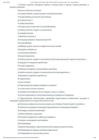 3/4/22, 9:32 AM EDITAL Nº 3/SCA, de 4 de março de 2022 - EDITAL Nº 3/SCA, de 4 de março de 2022 - DOU - Imprensa Nacional
https://www.in.gov.br/en/web/dou/-/edital-n-3/sca-de-4-de-marco-de-2022-383877300 51/64
c) Funções, injetoras, sobrejetora, bijetora e funções pares e ímpares, funções periódicas, e
funções compostas;
d) Zeros ou Raiz de uma função;
e) Função constante, função crescente, função decrescente;
f) Função definida por mais de uma sentença;
g) Função inversa; e
h) Gráfico de funções.
4) Função Linear, Função Afim e Função Quadrática
a) Gráficos, domínio, imagem e características;
b) Variações de sinal;
c) Máximos e mínimos; e
d) Inequação produto e inequação quociente.
5) Função Modular
a) Definição, gráfico, domínio e imagem da função modular;
b) Equações modulares; e
c) Inequações modulares.
6) Função Exponencial
a) Gráficos, domínio, imagem e características da função exponencial, logaritmos decimais; e
b) Equações e inequações exponenciais.
7) Função Logarítmica
a) Definição de logaritmo e propriedades operatórias;
b) Gráficos, domínio, imagem e características da função logarítmica; e
c) Equações e inequações logarítmicas.
8) Trigonometria
a) Arcos notáveis;
b) Trigonometria no triângulo (retângulo e qualquer);
c) Lei dos senos e Lei dos cossenos;
d) Unidades de medidas de arcos e ângulos: o grau e o radiano;
e) Círculo trigonométrico, razões trigonométricas e redução ao 1ºquadrante;
f) Trigonométricas, transformações, identidades trigonométricas fundamentais, equações e
inequações trigonométricas no conjunto dos números reais;
g) Fórmulas de adição de arcos, arcos duplos, arco metade e transformação em produto; e
h) sistemas de equações e inequações trigonométricas e resolução de triângulos.
9) Contagem e Análise Combinatória
a) Fatorial, definição e operações;
b) Princípios multiplicativo e aditivo da contagem; e
c) Arranjos, combinações e permutações.
10) Probabilidade
a) Experimento aleatório, experimento amostral, espaço amostral e evento;
b) Probabilidade em espaços amostrais equiprováveis;
c) Probabilidade da união de dois eventos;
 