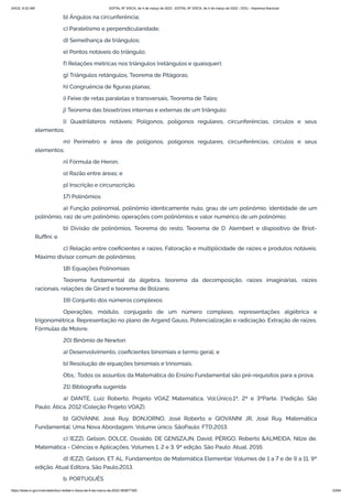 3/4/22, 9:32 AM EDITAL Nº 3/SCA, de 4 de março de 2022 - EDITAL Nº 3/SCA, de 4 de março de 2022 - DOU - Imprensa Nacional
https://www.in.gov.br/en/web/dou/-/edital-n-3/sca-de-4-de-marco-de-2022-383877300 53/64
b) Ângulos na circunferência;
c) Paralelismo e perpendicularidade;
d) Semelhança de triângulos;
e) Pontos notáveis do triângulo;
f) Relações métricas nos triângulos (retângulos e quaisquer);
g) Triângulos retângulos, Teorema de Pitágoras;
h) Congruência de figuras planas;
i) Feixe de retas paralelas e transversais, Teorema de Tales;
j) Teorema das bissetrizes internas e externas de um triângulo;
l) Quadriláteros notáveis; Polígonos, polígonos regulares, circunferências, círculos e seus
elementos;
m) Perímetro e área de polígonos, polígonos regulares, circunferências, círculos e seus
elementos;
n) Fórmula de Heron;
o) Razão entre áreas; e
p) Inscrição e circunscrição.
17) Polinômios
a) Função polinomial, polinômio identicamente nulo, grau de um polinômio, identidade de um
polinômio, raiz de um polinômio, operações com polinômios e valor numérico de um polinômio;
b) Divisão de polinômios, Teorema do resto, Teorema de D’Alembert e dispositivo de Briot-
Ruffini; e
c) Relação entre coeficientes e raízes. Fatoração e multiplicidade de raízes e produtos notáveis.
Máximo divisor comum de polinômios.
18) Equações Polinomiais
Teorema fundamental da álgebra, teorema da decomposição, raízes imaginárias, raízes
racionais, relações de Girard e teorema de Bolzano.
19) Conjunto dos números complexos
Operações, módulo, conjugado de um número complexo, representações algébrica e
trigonométrica. Representação no plano de Argand Gauss, Potencialização e radiciação. Extração de raízes.
Fórmulas de Moivre.
20) Binômio de Newton
a) Desenvolvimento, coeficientes binomiais e termo geral; e
b) Resolução de equações binomiais e trinomiais.
Obs.: Todos os assuntos da Matemática do Ensino Fundamental são pré-requisitos para a prova.
21) Bibliografia sugerida
a) DANTE, Luiz Roberto. Projeto VOAZ Matemática. Vol.Único,1ª, 2ª e 3ªParte. 1ªedição. São
Paulo: Ática, 2012 (Coleção Projeto VOAZ).
b) GIOVANNI, José Ruy, BONJORNO, José Roberto e GIOVANNI JR, José Ruy. Matemática
Fundamental: Uma Nova Abordagem. Volume único. SãoPaulo: FTD,2013.
c) IEZZI, Gelson, DOLCE, Osvaldo, DE GENSZAJN, David, PÉRIGO, Roberto &ALMEIDA, Nilze de.
Matemática - Ciências e Aplicações. Volumes 1, 2 e 3. 9ª edição. São Paulo: Atual, 2016.
d) IEZZI, Gelson, ET AL. Fundamentos de Matemática Elementar. Volumes de 1 a 7 e de 9 a 11, 9ª
edição. Atual Editora, São Paulo,2013.
b. PORTUGUÊS
 
