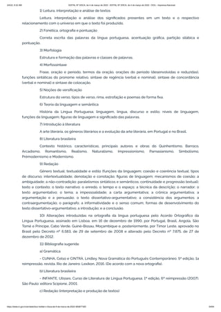 3/4/22, 9:32 AM EDITAL Nº 3/SCA, de 4 de março de 2022 - EDITAL Nº 3/SCA, de 4 de março de 2022 - DOU - Imprensa Nacional
https://www.in.gov.br/en/web/dou/-/edital-n-3/sca-de-4-de-marco-de-2022-383877300 54/64
1) Leitura, interpretação e análise de textos
Leitura, interpretação e análise dos significados presentes em um texto e o respectivo
relacionamento com o universo em que o texto foi produzido.
2) Fonética, ortografia e pontuação
Correta escrita das palavras da língua portuguesa, acentuação gráfica, partição silábica e
pontuação.
3) Morfologia
Estrutura e formação das palavras e classes de palavras.
4) Morfossintaxe
Frase, oração e período, termos da oração, orações do período (desenvolvidas e reduzidas),
funções sintáticas do pronome relativo, sintaxe de regência (verbal e nominal), sintaxe de concordância
(verbal e nominal) e sintaxe de colocação.
5) Noções de versificação
Estrutura do verso, tipos de verso, rima, estrofação e poemas de forma fixa.
6) Teoria da linguagem e semântica
História da Língua Portuguesa; linguagem, língua, discurso e estilo; níveis de linguagem,
funções da linguagem; figuras de linguagem e significado das palavras.
7) Introdução à literatura
A arte literária, os gêneros literários e a evolução da arte literária, em Portugal e no Brasil.
8) Literatura brasileira
Contexto histórico, características, principais autores e obras do Quinhentismo, Barroco,
Arcadismo, Romantismo, Realismo, Naturalismo, Impressionismo, Parnasianismo, Simbolismo,
Prémodernismo e Modernismo.
9) Redação
Gênero textual; textualidade e estilo (funções da linguagem; coesão e coerência textual; tipos
de discurso; intertextualidade; denotação e conotação; figuras de linguagem; mecanismos de coesão; a
ambiguidade; a não-contradição; paralelismos sintáticos e semânticos; continuidade e progressão textual);
texto e contexto; o texto narrativo: o enredo, o tempo e o espaço; a técnica da descrição; o narrador; o
texto argumentativo; o tema; a impessoalidade; a carta argumentativa; a crônica argumentativa; a
argumentação e a persuasão; o texto dissertativo-argumentativo; a consistência dos argumentos; a
contraargumentação; o parágrafo; a informatividade e o senso comum; formas de desenvolvimento do
texto dissertativo-argumentativo; a introdução; e a conclusão.
10) Alterações introduzidas na ortografia da língua portuguesa pelo Acordo Ortográfico da
Língua Portuguesa, assinado em Lisboa, em 16 de dezembro de 1990, por Portugal, Brasil, Angola, São
Tomé e Príncipe, Cabo Verde, Guiné-Bissau, Moçambique e, posteriormente, por Timor Leste, aprovado no
Brasil pelo Decreto nº 6.583, de 29 de setembro de 2008 e alterado pelo Decreto nº 7.875, de 27 de
dezembro de 2012.
11) Bibliografia sugerida:
a) Gramática
- CUNHA, Celso e CINTRA, Lindley. Nova Gramática do Português Contemporâneo. 5ª edição, 1a
reimpressão, revista. Rio de Janeiro: Lexikon, 2016. (De acordo com a nova ortografia).
b) Literatura brasileira
- INFANTE, Ulisses. Curso de Literatura de Língua Portuguesa. 1ª edição, 6ª reimpressão (2007).
São Paulo: editora Scipione, 2001.
c) Redação (interpretação e produção de textos)
 