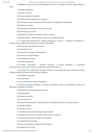 3/4/22, 9:32 AM EDITAL Nº 3/SCA, de 4 de março de 2022 - EDITAL Nº 3/SCA, de 4 de março de 2022 - DOU - Imprensa Nacional
https://www.in.gov.br/en/web/dou/-/edital-n-3/sca-de-4-de-marco-de-2022-383877300 55/64
- SARMENTO, Leila Lauar. Oficina de Redação. Vol. Único. 4ª edição. São Paulo: editora Moderna,
2013.
c. HISTÓRIA DO BRASIL
c.1. BRASIL COLÔNIA
1) Os povos indígenas brasileiros
a) O Brasil antes da chegada dos europeus; e
b) As principais nações indígenas do Brasil antes da chegada dos portugueses.
2) Período pré-colonial
a) Expedições de reconhecimento e guarda costa;
b) Economia do pau-brasil; e
c) Expedição colonizadora de Martim Afonso de Souza.
3) Período Colonial - administração, economia e sociedade colonial
a) A organização administrativa colonial portuguesa no Brasil - Capitanias Hereditárias; O
Governo Geral e órgãos administrativos; as Câmaras Municipais;
b) A Economia e Sociedade Açucareira;
c) Escravidão africana;
d) A Economia e Sociedade Mineradora; e
e) Economias Complementares.
4) Consolidação territorial
a) Entradas e Bandeiras;
b) Invasões Estrangeiras - Invasões francesas; a invasão holandesa; A Insurreição
Pernambucana: a luta contra o invasor e a gênese do Exército Brasileiro; e
c) As questões de Limites entre Portugal e Espanha e a formação das atuais fronteiras do Brasil:
Tratados de Madri, El Pardo, Santo Ildefonso e Badajoz.
5) As Rebeliões Nativistas
a) Características;
b) A Crise do Sistema Colonial Português; e
c) Principais Rebeliões Nativistas - Revolta de Beckman, Guerra dos Emboabas, Guerra dos
Mascates e a Revolta de Vila Rica.
6) Movimentos pró-independência no Brasil
a) Caracterização;
b) Influência Iluminista;
c) Crise econômica; e
d) Principais Movimentos pró-independência: Inconfidência Mineira e Conjuração Baiana.
c.2. BRASIL IMPÉRIO
1) O Período Joanino
a) A transferência da Corte Portuguesa para o Brasil;
b) O governo de D. João VI no Brasil: política interna e externa; e
c) A Revolução do Porto e partida da Família Real.
2) A Independência do Brasil
a) Fatores que levaram à independência do Brasil;
b) A Regência de D. Pedro;
 