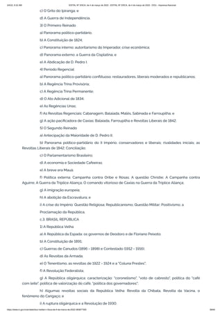 3/4/22, 9:32 AM EDITAL Nº 3/SCA, de 4 de março de 2022 - EDITAL Nº 3/SCA, de 4 de março de 2022 - DOU - Imprensa Nacional
https://www.in.gov.br/en/web/dou/-/edital-n-3/sca-de-4-de-marco-de-2022-383877300 56/64
c) O Grito do Ipiranga; e
d) A Guerra de Independência.
3) O Primeiro Reinado
a) Panorama político-partidário;
b) A Constituição de 1824;
c) Panorama interno: autoritarismo do Imperador, crise econômica;
d) Panorama externo: a Guerra da Cisplatina; e
e) A Abdicação de D. Pedro I.
4) Período Regencial
a) Panorama político-partidário conflituoso: restauradores, liberais moderados e republicanos;
b) A Regência Trina Provisória;
c) A Regência Trina Permanente;
d) O Ato Adicional de 1834;
e) As Regências Unas;
f) As Revoltas Regenciais: Cabanagem, Balaiada, Malês, Sabinada e Farroupilha; e
g) A ação pacificadora de Caxias: Balaiada, Farroupilha e Revoltas Liberais de 1842.
5) O Segundo Reinado
a) Antecipação da Maioridade de D. Pedro II;
b) Panorama político-partidário do II Império: conservadores e liberais; rivalidades iniciais; as
Revoltas Liberais de 1842; Conciliação;
c) O Parlamentarismo Brasileiro;
d) A economia e Sociedade Cafeeiras;
e) A breve era Mauá;
f) Política externa: Campanha contra Oribe e Rosas; A questão Christie; A Campanha contra
Aguirre; A Guerra da Tríplice Aliança; O comando vitorioso de Caxias na Guerra da Tríplice Aliança;
g) A imigração europeia;
h) A abolição da Escravatura; e
i) A crise do Império: Questão Religiosa; Republicanismo; Questão Militar; Positivismo; a
Proclamação da República.
c.3. BRASIL REPÚBLICA
1) A República Velha
a) A República da Espada: os governos de Deodoro e de Floriano Peixoto;
b) A Constituição de 1891;
c) Guerras de Canudos (1896 - 1898) e Contestado (1912 - 1916);
d) As Revoltas da Armada;
e) O Tenentismo, as revoltas de 1922 - 1924 e a "Coluna Prestes";
f) A Revolução Federalista;
g) A República oligárquica: caracterização: "coronelismo", "voto de cabresto", política do "café
com leite", política de valorização do café, "política dos governadores";
h) Algumas revoltas sociais da República Velha: Revolta da Chibata, Revolta da Vacina, o
fenômeno do Cangaço; e
i) A ruptura oligárquica e a Revolução de 1930.
 