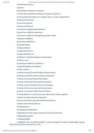 3/4/22, 9:32 AM EDITAL Nº 3/SCA, de 4 de março de 2022 - EDITAL Nº 3/SCA, de 4 de março de 2022 - DOU - Imprensa Nacional
https://www.in.gov.br/en/web/dou/-/edital-n-3/sca-de-4-de-marco-de-2022-383877300 59/64
1) Substantivos (Nouns)
a) gênero;
b) substantivos contáveis e incontáveis;
c) número dos substantivos contáveis no singular e no plural; e
d) caso genitivo/possessivo com o genitivo saxão’s e com a preposição of.
2) Pronomes (Pronouns)
a) pronomes pessoais;
b) pronomes reflexivos;
c) pronomes e adjetivos demonstrativos;
d) pronomes e adjetivos possessivos;
e) pronomes e adjetivos interrogativos (question words);
f) adjetivos indefinidos;
g) pronomes indefinidos; e
h) Quantificadores.
3) Artigos (Articles)
a) artigo definido the; e
b) artigo indefinido a/an.
4) Adjetivos e Advérbios (Adjectives and Adverbs)
a) formas e usos;
b) posição dos adjetivos e advérbios; e
c) graus do adjetivo e do advérbio.
5) Verbos (Verbs)
a) Verbos no tempo Presente Simples (Simple Present);
b) Verbos no Presente Contínuo (Present Continuous);
c) Verbos no Passado Simples (Past Simple );
d) Verbos no Passado Contínuo (Past Continuous);
e) Verbos no Futuro Imediato (Future with Going to);
f) Verbos no Futuro com shall/will (Simple Future);
g) Verbos no Presente Perfeito (Present Perfect);
h) Verbos Modais can, could, must, may, might, would, should e ought to;
i) Verbos no modo imperativo (Imperative);
j) Formas do infinitivo e gerúndio (Infintive and Gerund);
l) Verbos frasais (Phrasal verbs); e
m) Tag Questions.
6) Preposições (Prepositions)
Preposições de tempo, lugar, movimento e formas de transporte.
7) Bibliografia sugerida
a. Material Didático
a) OXENDEN, Clive & LATHAM-KOENIG, C. American English File Starter: Student Book. Second
Edition Oxford: Oxford University Press, 2013.
 