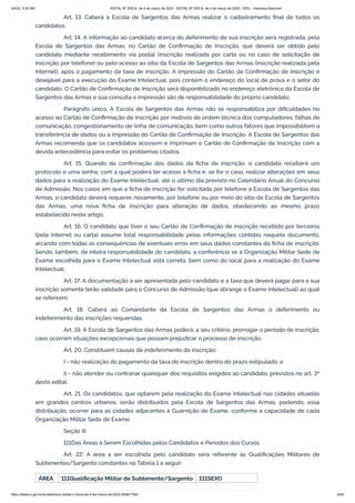 3/4/22, 9:32 AM EDITAL Nº 3/SCA, de 4 de março de 2022 - EDITAL Nº 3/SCA, de 4 de março de 2022 - DOU - Imprensa Nacional
https://www.in.gov.br/en/web/dou/-/edital-n-3/sca-de-4-de-marco-de-2022-383877300 6/64
Art. 13. Caberá à Escola de Sargentos das Armas realizar o cadastramento final de todos os
candidatos.
Art. 14. A informação ao candidato acerca do deferimento de sua inscrição será registrada, pela
Escola de Sargentos das Armas, no Cartão de Confirmação de Inscrição, que deverá ser obtido pelo
candidato mediante recebimento via postal (inscrição realizada por carta ou no caso de solicitação de
inscrição por telefone) ou pelo acesso ao sítio da Escola de Sargentos das Armas (inscrição realizada pela
Internet), após o pagamento da taxa de inscrição. A impressão do Cartão de Confirmação de Inscrição é
desejável para a execução do Exame Intelectual, pois contém o endereço do local de prova e o setor do
candidato. O Cartão de Confirmação de Inscrição será disponibilizado no endereço eletrônico da Escola de
Sargentos das Armas e sua consulta e impressão são de responsabilidade do próprio candidato.
Parágrafo único. A Escola de Sargentos das Armas não se responsabiliza por dificuldades no
acesso ao Cartão de Confirmação de Inscrição por motivos de ordem técnica dos computadores, falhas de
comunicação, congestionamento de linha de comunicação, bem como outros fatores que impossibilitem a
transferência de dados ou a impressão do Cartão de Confirmação de Inscrição. A Escola de Sargentos das
Armas recomenda que os candidatos acessem e imprimam o Cartão de Confirmação de Inscrição com a
devida antecedência para evitar os problemas citados.
Art. 15. Quando da confirmação dos dados da ficha de inscrição, o candidato receberá um
protocolo e uma senha, com a qual poderá ter acesso à ficha e, se for o caso, realizar alterações em seus
dados para a realização do Exame Intelectual, até o último dia previsto no Calendário Anual do Concurso
de Admissão. Nos casos em que a ficha de inscrição for solicitada por telefone à Escola de Sargentos das
Armas, o candidato deverá requerer, novamente, por telefone ou por meio do sítio da Escola de Sargentos
das Armas, uma nova ficha de inscrição para alteração de dados, obedecendo ao mesmo prazo
estabelecido neste artigo.
Art. 16. O candidato que tiver o seu Cartão de Confirmação de Inscrição recebido por terceiros
(pela Internet ou carta) assume total responsabilidade pelas informações contidas naquele documento,
arcando com todas as consequências de eventuais erros em seus dados constantes da ficha de inscrição.
Sendo, também, de inteira responsabilidade do candidato, a conferência se a Organização Militar Sede de
Exame escolhida para o Exame Intelectual está correta, bem como do local para a realização do Exame
Intelectual.
Art. 17. A documentação a ser apresentada pelo candidato e a taxa que deverá pagar para a sua
inscrição somente terão validade para o Concurso de Admissão (que abrange o Exame Intelectual) ao qual
se referirem.
Art. 18. Caberá ao Comandante da Escola de Sargentos das Armas o deferimento ou
indeferimento das inscrições requeridas.
Art. 19. A Escola de Sargentos das Armas poderá, a seu critério, prorrogar o período de inscrição,
caso ocorram situações excepcionais que possam prejudicar o processo de inscrição.
Art. 20. Constituem causas de indeferimento da inscrição:
I - não realização do pagamento da taxa de inscrição dentro do prazo estipulado; e
II - não atender ou contrariar quaisquer dos requisitos exigidos ao candidato, previstos no art. 3º
deste edital.
Art. 21. Os candidatos, que optarem pela realização do Exame Intelectual nas cidades situadas
em grandes centros urbanos, serão distribuídos pela Escola de Sargentos das Armas, podendo, essa
distribuição, ocorrer para as cidades adjacentes à Guarnição de Exame, conforme a capacidade de cada
Organização Militar Sede de Exame.
Seção III
111Das Áreas a Serem Escolhidas pelos Candidatos e Períodos dos Cursos
Art. 22. A área a ser escolhida pelo candidato será referente às Qualificações Militares de
Subtenentes/Sargento constantes na Tabela 1 a seguir:
ÁREA 111Qualificação Militar de Subtenente/Sargento 111SEXO
 