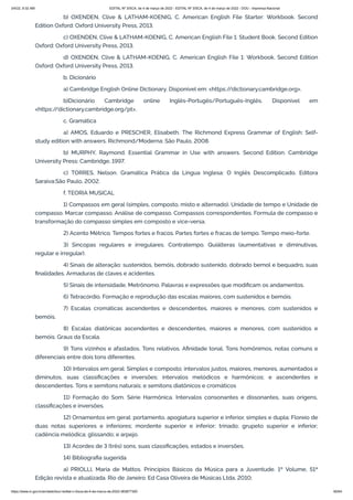 3/4/22, 9:32 AM EDITAL Nº 3/SCA, de 4 de março de 2022 - EDITAL Nº 3/SCA, de 4 de março de 2022 - DOU - Imprensa Nacional
https://www.in.gov.br/en/web/dou/-/edital-n-3/sca-de-4-de-marco-de-2022-383877300 60/64
b) OXENDEN, Clive & LATHAM-KOENIG, C. American English File Starter: Workbook. Second
Edition Oxford: Oxford University Press, 2013.
c) OXENDEN, Clive & LATHAM-KOENIG, C. American English File 1: Student Book. Second Edition
Oxford: Oxford University Press, 2013.
d) OXENDEN, Clive & LATHAM-KOENIG, C. American English File 1: Workbook. Second Edition
Oxford: Oxford University Press, 2013.
b. Dicionário
a) Cambridge English Online Dictionary. Disponível em: <https:/
/dictionary.cambridge.org>.
b)Dicionário Cambridge online Inglês-Portugês/Português-Inglês. Disponível em
<https:/
/dictionary.cambridge.org/pt>.
c. Gramática
a) AMOS, Eduardo e PRESCHER, Elisabeth. The Richmond Express Grammar of English: Self-
study edition with answers. Richmond/Moderna: São Paulo, 2008.
b) MURPHY, Raymond. Essential Grammar in Use with answers. Second Edition. Cambridge
University Press: Cambridge, 1997.
c) TORRES, Nelson. Gramática Prática da Língua Inglesa: O Inglês Descomplicado. Editora
Saraiva:São Paulo, 2002.
f. TEORIA MUSICAL
1) Compassos em geral (simples, composto, misto e alternado). Unidade de tempo e Unidade de
compasso. Marcar compasso. Análise de compasso. Compassos correspondentes. Formula de compasso e
transformação do compasso simples em composto e vice-versa.
2) Acento Métrico. Tempos fortes e fracos. Partes fortes e fracas de tempo. Tempo meio-forte.
3) Sincopas regulares e irregulares. Contratempo. Quiálteras (aumentativas e diminutivas,
regular e irregular).
4) Sinais de alteração: sustenidos, bemóis, dobrado sustenido, dobrado bemol e bequadro, suas
finalidades. Armaduras de claves e acidentes.
5) Sinais de intensidade. Metrônomo. Palavras e expressões que modificam os andamentos.
6) Tetracórdio. Formação e reprodução das escalas maiores, com sustenidos e bemóis.
7) Escalas cromáticas ascendentes e descendentes, maiores e menores, com sustenidos e
bemóis.
8) Escalas diatônicas ascendentes e descendentes, maiores e menores, com sustenidos e
bemóis. Graus da Escala.
9) Tons vizinhos e afastados. Tons relativos. Afinidade tonal. Tons homônimos, notas comuns e
diferenciais entre dois tons diferentes.
10) Intervalos em geral: Simples e composto; intervalos justos, maiores, menores, aumentados e
diminutos, suas classificações e inversões; intervalos melódicos e harmônicos; e ascendentes e
descendentes. Tons e semitons naturais; e semitons diatônicos e cromáticos
11) Formação do Som. Série Harmônica. Intervalos consonantes e dissonantes, suas origens,
classificações e inversões.
12) Ornamentos em geral: portamento, apogiatura superior e inferior, simples e dupla; Floreio de
duas notas superiores e inferiores; mordente superior e inferior; trinado; grupeto superior e inferior;
cadência melódica; glissando; e arpejo.
13) Acordes de 3 (três) sons, suas classificações, estados e inversões.
14) Bibliografia sugerida
a) PRIOLLI, Maria de Mattos. Princípios Básicos da Música para a Juventude. 1º Volume, 51ª
Edição revista e atualizada. Rio de Janeiro: Ed Casa Oliveira de Músicas Ltda, 2010;
 