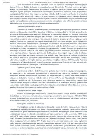 3/4/22, 9:32 AM EDITAL Nº 3/SCA, de 4 de março de 2022 - EDITAL Nº 3/SCA, de 4 de março de 2022 - DOU - Imprensa Nacional
https://www.in.gov.br/en/web/dou/-/edital-n-3/sca-de-4-de-marco-de-2022-383877300 62/64
Tipos de unidades de saúde, a equipe de saúde e a equipe de Enfermagem; normatização do
Sistema Único de Saúde do Brasil; necessidades básicas do paciente; Primeiros socorros; princípios
básicos de Enfermagem; fundamentos de anatomia e fisiologia humanas, microbiologia, parasitologia,
nutrição e higiene; princípios e métodos de desinfecção e esterilização; admissão e alta do paciente; a
participação do Técnico de Enfermagem no plano de cuidados de Enfermagem; verificação de sinais vitais,
peso e mensuração; alimentação, conforto, higiene e segurança do paciente, meios e métodos; Preparo e
manutenção da unidade do paciente; administração e cálculo de medicamentos; noções de farmacologia;
registro e anotações dos cuidados prestados ao paciente; aplicação de calor e frio; terapia intravenosa; o
paciente terminal e cuidados pós-morte; oxigenioterapia e curativos.
3) Enfermagem Médico-Cirúrgica
Assistência e cuidados de Enfermagem a pacientes com patologias dos aparelhos e sistemas:
urinário, cardiovascular, respiratório, digestivo, endócrino, hematopoético e nervoso; procedimentos
técnicos de Enfermagem para realização de exames e tratamentos: preparo do material, preparo do
paciente e preparo do ambiente; posições para exames; Exames de laboratório: técnica para coleta de
material (fezes, escarro, urina e sangue); necessidades do paciente cirúrgico: pré, trans e pós-operatório;
papel da Enfermagem na central de material esterilizado (CME): conceitos, preparo, uso e cuidado com
materiais esterilizados; atendimento de Enfermagem na unidade de recuperação anestésica e de cuidado
intensivo; tipos de lesões cutâneas e curativos; Assistência e cuidados de Enfermagem em socorros de
emergência em casos de queimadura, intoxicações, desidratação, choques, traumas, corpo estranho e
hemorragia; acidentes ofídicos e com animais peçonhentos (ofídios, escorpiões, aracnídeos, lonomia e
outras lagartas); infecção hospitalar: participação do técnico de Enfermagem na prevenção da infecção
hospitalar; convulsões; reanimação cardiopulmonar; assistência de Enfermagem na profilaxia e tratamento
das doenças infecciosas, parasitária e sexualmente transmissíveis: malária, Aids, hanseníase, sarampo,
tuberculose, hepatites, meningite, doenças parasitárias; infecções entéricas; NPP (Nutrição Parenteral
Prolongada) e NE (Nutrição Enteral): indicações, preparo e cuidados de Enfermagem para administração.
Assistência e cuidados de Enfermagem a pacientes com neoplasias.
4) Enfermagem Materno-Infantil
Assistência e cuidados de Enfermagem à gestante, à parturiente e à puérpera nos programas
de prevenção e de tratamento; complicações e intercorrências clínicas na gestação; patologias
obstétricas; métodos contraceptivos; assistência ao recém-nascido e à criança em estado normal e
patológico; aleitamento materno; cuidados com a criança enferma ou hospitalizada; avaliação física
pediátrica; assistência de Enfermagem nos distúrbios pediátricos: respiratórios, neurológicos,
cardiovasculares, afecções auditivas e oculares, gastrointestinais e nutricionais, renais e geniturinários,
endócrinos e metabólicos, oncologia pediátrica, hematológicos, imunológicos, ortopédicos e da pele; e o
papel do técnico de Enfermagem na equipe materno-infantil.
5) Enfermagem em Saúde Pública
O papel da Enfermagem na assistência à saúde: da mulher, da criança, do idoso, do hipertenso,
do diabético, na Hanseníase, na tuberculose, nas doenças sexualmente transmissíveis e AIDS (DST-AIDS),
na saúde ocupacional e na saúde mental; imunizações; doenças infecciosas virais e bacterianas; e técnicas
de isolamento (precauções universais).
6) Programa Nacional de Imunização
Imunização da criança, do adolescente, do adulto e idoso, da mulher e da população indígena:
calendários de vacinação do Ministério da Saúde; conceitos básicos de vacinação; conservação e validade;
contraindicações gerais; contraindicações específicas; adiamento de vacinação; falsas contraindicações;
associação de vacinas; eventos adversos após as vacinações; vacina oral contra poliomielite (VOP); vacina
tríplice DTP contra difteria, tétano e coqueluche; vacina contra Haemophilus influenzae do tipo b; vacina
contra hepatite B; vacina contra difteria e tétano (dT - dupla bacteriana tipo adulto); vacina contra difteria,
tétano e coqueluche (vacina tríplice DTP - Tríplice bacteriana); vacina contra sarampo; vacina tríplice viral
contra sarampo, rubéola e caxumba; vacina contra rubéola e sarampo (dupla viral); vacina contra rubéola;
vacina contra tuberculose; vacina contra febre amarela; vacina contra gripe (influenza); vacina contra
pneumococo (antipneumocócica); e vacina contra varicela (catapora); vacina poliomielite 1, 2 e 3 (inativada)
 