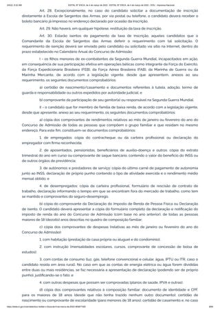 3/4/22, 9:32 AM EDITAL Nº 3/SCA, de 4 de março de 2022 - EDITAL Nº 3/SCA, de 4 de março de 2022 - DOU - Imprensa Nacional
https://www.in.gov.br/en/web/dou/-/edital-n-3/sca-de-4-de-marco-de-2022-383877300 9/64
Art. 28. Excepcionalmente, no caso do candidato solicitar a documentação de inscrição
diretamente à Escola de Sargentos das Armas, por via postal ou telefone, o candidato deverá receber o
boleto bancário já impresso no endereço declarado por ocasião da inscrição.
Art. 29. Não haverá, em qualquer hipótese, restituição da taxa de inscrição.
Art. 30. Estarão isentos do pagamento da taxa de inscrição, aqueles candidatos que o
Comandante da Escola de Sargentos das Armas deferir o requerimento com tal solicitação. O
requerimento de isenção deverá ser enviado pelo candidato ou solicitado via sítio na Internet, dentro do
prazo estabelecido no Calendário Anual do Concurso de Admissão:
I - os filhos menores de ex-combatentes da Segunda Guerra Mundial, incapacitados em ação,
em consequência de sua participação efetiva em operações bélicas como integrante da Força do Exército,
da Força Expedicionária Brasileira (FEB), da Força Aérea Brasileira (FAB), da Marinha de Guerra ou da
Marinha Mercante, de acordo com a legislação vigente, desde que apresentem, anexos ao seu
requerimento, os seguintes documentos comprobatórios:
a) certidão de nascimento/casamento e documentos referentes à tutela, adoção, termo de
guarda e responsabilidade ou outros expedidos por autoridade judicial; e
b) comprovante da participação de seu genitor(a) ou responsável na Segunda Guerra Mundial.
II - o candidato que for membro de família de baixa renda, de acordo com a legislação vigente,
desde que apresente, anexo ao seu requerimento, os seguintes documentos comprobatórios:
a) cópia dos comprovantes de rendimentos relativos ao mês de janeiro ou fevereiro do ano do
Concurso de Admissão de todas as pessoas que compõem o grupo familiar e que residam no mesmo
endereço. Para este fim, constituem-se documentos comprobatórios:
1. de empregados: cópia do contracheque ou da carteira profissional ou declaração do
empregador com firma reconhecida;
2. de aposentados, pensionistas, beneficiários de auxílio-doença e outros: cópia do extrato
trimestral do ano em curso ou comprovante de saque bancário, contendo o valor do benefício do INSS ou
de outros órgãos de previdência;
3. de autônomos e prestadores de serviço: cópia do último carnê de pagamento de autonomia
junto ao INSS, declaração de próprio punho contendo o tipo de atividade exercida e o rendimento médio
mensal obtido; e
4. de desempregados: cópia da carteira profissional, formulário de rescisão de contrato de
trabalho, declaração informando o tempo em que se encontram fora do mercado de trabalho, como tem
se mantido e comprovantes do seguro-desemprego.
b) cópia do comprovante da Declaração do Imposto de Renda de Pessoa Física ou Declaração
de Isento. O candidato deverá apresentar a cópia do formulário completo da declaração e notificação do
imposto de renda do ano do Concurso de Admissão (com base no ano anterior), de todas as pessoas
maiores de 18 (dezoito) anos descritas no quadro de composição familiar;
c) cópia dos comprovantes de despesas (relativas ao mês de janeiro ou fevereiro do ano do
Concurso de Admissão):
1. com habitação (prestação da casa própria ou aluguel e do condomínio);
2. com instrução (mensalidades escolares, cursos, comprovante de concessão de bolsa de
estudos);
3. com contas de consumo (luz, gás, telefone convencional e celular, água, IPTU ou ITR, caso o
candidato resida em área rural). No caso em que as contas de energia elétrica ou água forem divididas
entre duas ou mais residências, se faz necessária a apresentação de declaração (podendo ser de próprio
punho), justificando-se o fato; e
4. com outras despesas que possam ser comprovadas (planos de saúde, IPVA e outras).
d) cópia dos comprovantes relativos à composição familiar: documento de identidade e CPF,
para os maiores de 18 anos (desde que não tenha trazido nenhum outro documento); certidão de
nascimento ou comprovante de escolaridade (para menores de 18 anos); certidão de casamento e, no caso
 