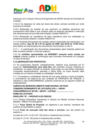 adicionais com a Equipe Técnica de Engenharia da ADH/PI através da Comissão de
Licitação.
4.10.2.2 As despesas de visita aos locais das obras; serviços correrão por conta
exclusiva do licitante.
4.10.3 Declaração do licitante de que examinou os detalhes executivos que
acompanham este Edital e que conhece todos os aspectos peculiares à execução
das obras/serviços de que trata esta licitação; (modelo ANEXO V).
4.10.4 Declaração de inexistência de fatos impeditivos para sua habilitação no
presente processo licitatório. (modelo ANEXO VI).
4.11 A Comissão Permanente de Licitação estará à disposição dos interessados, em
sessão pública, dias 05, 06 e 07 de agosto de 2008, das 08:30 ás 13:00 horas,
para efetuar as autenticações dos documentos mencionados no item 4.
4.11.1 – A autenticação dos documentos apresentados pelos licitantes poderá ser
feita na própria sessão, à vista dos originais.
4.12 As certidões apresentadas via INTERNET somente serão aceitas em
original, estando sujeitas à confirmação pela Comissão Permanente de Licitação,
no caso de dúvidas.
5. ELABORAÇÃO DAS PROPOSTAS:
5.1 Os proponentes deverão, obrigatoriamente, elaborar suas propostas em 01
(uma) via, individualmente, para cada lote, sem emendas, rasuras, ressalvas ou
entrelinhas, em papel timbrado do licitante, tendo todas as suas folhas rubricadas,
numeradas seqüencialmente, assinada a última folha, as quais deverão estar
contidas em um mesmo envelope ou embalagem, fechado.
5.1.1 O envelope ou embalagem indicará em sua parte externa o nome do licitante,
a circunstância de tratar-se de seu conteúdo de PROPOSTA DE PREÇOS, e
referência a esta CONCORRÊNCIA, podendo conformar-se ao seguinte modelo de
endereçamento.
AGÊNCIA DE DESENVOLVIMENTO HABITACIONAL DO PIAUÍ
COMISSÃO PERMANENTE DE LICITAÇÃO (CPL) – ADH/PI
CONCORRÊNCIA No 001/08 – ADH/PI – LOTE(S): .................................
NOME DO LICITANTE
ENVELOPE “B” – PROPOSTA DE PREÇOS
5.1.2 Carta(s) Proposta(s) expressa(s) e clara(s) em Moeda Corrente Nacional,
(Modelo - ANEXO VII) abrangendo:
5.1.2.1 Preço Global da Proposta, em algarismo e por extenso, resultante dos
quadros de quantidades e preços;
5.1.2.2 Prazo de execução total das obras e serviços, que não poderá ser
superior a:
a) Lotes de I a III, V a IX e XII: 120 (cento e cinqüenta) dias corridos;
b) Lotes IV, X e XI: 150 (cento e cinqüenta) dias corridos;
              Av. José dos Santos e Silva, 1155 – Centro – Cep 64001-300 – Teresina Piauí.    10
            Telefones: (86) 3223-5261 / 3223-3714 / 3223-5168; Fax – 3221-1980 / 3223-5262.
                                        CNPJ 08.787.769/0001-03
 