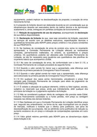 equipamento, poderá implicar na desclassificação da proposta; a exceção de erros
meramente formal.
b) A proposta do licitante deverá ser elaborada levando-se em consideração que as
obras/serviços deverão ser executados dentro da melhor técnica e de aprimorado
acabamento e, ainda, entregues em perfeitas condições de funcionamento;
5.1.7. Relação de equipamento de uso da empresa, acompanhado de declaração
de sua efetiva disponibilidade.
5.1.8. Declaração da licitante de que, caso seja vencedora da licitação, executará
os serviços de acordo com os detalhes executivos, especificações técnicas e
quantitativas fornecidas pela ADH/PI pelos preços unitários e nos prazos constantes
de sua PROPOSTA.
5.1.9. Na hipótese de constatação de erros de produto e/ou soma no orçamento
apresentado, a Comissão Permanente de Licitação efetuará as necessárias
correções, permanecendo inalterados, no entanto, os quantitativos e preços
unitários. Os quantitativos poderão ser alterados pela Comissão Permanente de
Licitação, se isto for necessário para igualá-los aos quantitativos das planilhas do
orçamento básico que acompanha o Edital.
5.1.9.1 No caso de constatação de erros, de conformidade com o item 5.1.10, a
Comissão Permanente de Licitação procederá da seguinte forma:
5.1.9.2 Quando o valor correto for menor que o apresentado, esta diferença será
diminuída na primeira parcela do Cronograma Físico-Financeiro;
5.1.9.3 Quando o valor global correto for maior que o apresentado, esta diferença
será adicionada na primeira parcela do Cronograma Físico-Financeiro.
5.1.10 Em qualquer dos casos acima mencionados, prevalecerá o preço final
corrigido pela Comissão Permanente de Licitação para efeito de julgamento da
PROPOSTA DE PREÇOS.
5.1.11 É vedado a utilização de qualquer elemento, critério ou fator sigiloso, secreto,
subjetivo ou reservado que possa, ainda que indiretamente, elidir qualquer dos
princípios da licitação ou o julgamento eqüitativo da licitação.
5.1.12 Não se considerará qualquer oferta de vantagens não prevista neste Edital,
inclusive financiamento subsidiado ou a fundo perdido, nem preço ou vantagem
baseada nas ofertas dos demais licitantes.
5.1.13 Nas hipóteses em que a Comissão Permanente de Licitação identificar preço
que, segundo seu entendimento, na forma da lei, seja incompatível com os preços
de mercado, notificará o licitante que o ofertou para justificá-lo, sob pena de
desclassificação de sua proposta, não se admitindo como justificativa de redução ou
aumento excessivo de um preço a indicação de compensações operadas em outro
preço.
5.1.14 Valor global máximo permitido pela ADH/PI para as obras/serviços objeto
desta licitação é de:



             Av. José dos Santos e Silva, 1155 – Centro – Cep 64001-300 – Teresina Piauí.    12
           Telefones: (86) 3223-5261 / 3223-3714 / 3223-5168; Fax – 3221-1980 / 3223-5262.
                                       CNPJ 08.787.769/0001-03
 