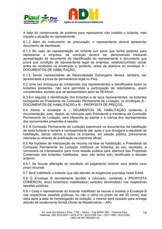 A falta do comprovante de poderes para representar não inabilita o licitante, mas
impede a atuação do representante.
6.1.2 Além do instrumento de procuração, o representante deverá apresentar
documento de identidade;
6.1.3 No caso de representação do licitante por sócio que tenha poderes para
representar a empresa, tal condição deverá ser demonstrada mediante
apresentação de documento de identificação do representante e documento que
prove sua condição de representante legal da empresa, estatuto/contrato social,
antes de recebidos os envelopes e, portanto, antes da abertura do envelope A -
DOCUMENTOS DE HABILITAÇÃO;
6.1.4 Sendo representante de Nacionalidade Estrangeira deverá, também, ser
apresentada a prova de permanência legal no País.
6.2 Uma vez entregues as credenciais dos representantes e identificados todos os
licitantes presentes, não será permitida a participação de retardatários, assim
considerados aqueles que se apresentarem após as 08:45min.
6.3 Em seguida à identificação dos licitantes e de seus representantes, os licitantes
entregarão ao Presidente da Comissão Permanente de Licitação, os envelopes A –
DOCUMENTOS DE HABILITAÇÃO e B – PROPOSTA DE PREÇOS.
6.4 Aberto o envelope A – DCUMENTOS DE HABILITAÇÃO contendo a
documentação, esta, depois de rubricada pelo Presidente e membros da Comissão
Permanente de Licitação, será oferecida ao exame e à rubrica dos representantes
dos concorrentes presentes à sessão.
6.5 A Comissão Permanente de Licitação examinará os documentos de habilitação
de cada licitante e lavrará a correspondente ata, após o que divulgará o resultado de
habilitação, dando ciência a todos os licitantes, em sessão pública, previamente
marcada ou através de publicação na imprensa oficial.
6.6 Na hipótese de interposição de recurso na fase de habilitação, o Presidente da
Comissão Permanente de Licitação notificará as licitantes do seu resultado, e
convocará os interessados para nova sessão pública para abertura das Propostas
Comerciais das licitantes habilitadas, caso não tenha sido modificada a decisão
anterior;
6.6.1 Se houver alteração do resultado do julgamento anterior será aberto novo
prazo recursal.
6.7 Será inabilitado o licitante que não atender às exigências previstas neste Edital.
6.8 O Envelope B devidamente lacrado e rubricado, contendo a PROPOSTA
COMERCIAL do(s) licitante(s) inabilitado(s) será(ão) devolvido(s) nas respectivas
sessões públicas;
6.8.1 Caso o representante do licitante inabilitado se recuse a receber o Envelope B
nas respectivas sessões públicas, ou não o retire no prazo de até 20 (vinte) dias
úteis após a data de homologação da licitação, o mesmo será postado para entrega
através de recebimento formal (Aviso de Recebimento – AR).

             Av. José dos Santos e Silva, 1155 – Centro – Cep 64001-300 – Teresina Piauí.    14
           Telefones: (86) 3223-5261 / 3223-3714 / 3223-5168; Fax – 3221-1980 / 3223-5262.
                                       CNPJ 08.787.769/0001-03
 