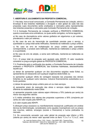 7. ABERTURA E JULGAMENTO DA PROPOSTA COMERCIAL.
7.1 Na data, hora e local comunicado, a Comissão Permanente de Licitação, abrirá o
Envelope B dos licitantes habilitados e divulgará o valor global de cada lote das
propostas cujos documentos serão analisados e rubricados pelos representantes
dos licitantes presentes e rubricados pela Comissão Permanente de Licitação.
7.2 A Comissão Permanente de Licitação verificará a PROPOSTA COMERCIAL
quanto a eventuais erros aritméticos, os quais serão corrigidos, na forma seguinte:
a) No caso de discrepância entre valores grafados em algarismos e por extenso,
prevalecerá o valor por extenso;
b) No caso de erro de transcrição da quantidade prevista para o serviço, a
quantidade e o preço total serão retificados, mantendo-se inalterado o preço unitário;
c) No caso de erro de multiplicação do preço unitário pela quantidade
correspondente, o produto será retificado, mantendo-se inalterados o preço unitário
e a quantidade;
d) No caso de erro de adição, a soma será retificada, mantendo-se inalteradas as
parcelas.
7.2.1. O preço total da proposta será ajustado pela ADH/PI. O valor resultante
consistirá no preço-corrigido global da PROPOSTA COMERCIAL.
7.3. Finalmente após a verificação dos ajustes, a Comissão Permanente de Licitação
analisará a PROPOSTA COMERCIAL das licitantes habilitadas, desclassificando
aquela que:
a) deixar de apresentar qualquer um dos documentos exigidos neste Edital, ou
apresentá-los em desacordo com qualquer exigência deste Edital; ou
b) apresentar qualquer oferta de vantagem baseada nas propostas dos demais
licitantes ou de qualquer outra natureza, inclusive financiamentos subsidiados ou a
fundo perdidos;
c) deixar de apresentar preço unitário para um ou mais serviços.
d) apresentar prazo de execução das obras e serviços objeto desta licitação
diferente do estabelecido neste Edital.
e) apresentar proposta cujos valores sejam inferiores a 70% (setenta por cento) do
menor dos seguintes valores:
e.1) média aritmética dos valores das propostas superiores a 50% (cinqüenta por
cento) do valor orçado pela ADH/PI; ou
e.2) valor orçado pela ADH/PI.
f) ofereçam preço excessivo ou manifestamente inexeqüível, justificados em análise
técnica da Administração, considerados como aqueles incompatíveis com os preços
dos insumos, salários, encargos (sociais e financeiros) e lucros praticados no
mercado.
7.4. Do concorrente vencedor cujo valor global da proposta seja inferior a 80%
(oitenta por cento) do menor valor apurado entre os itens “7.3 e.1 e “7.3 e.2”, será
             Av. José dos Santos e Silva, 1155 – Centro – Cep 64001-300 – Teresina Piauí.    15
           Telefones: (86) 3223-5261 / 3223-3714 / 3223-5168; Fax – 3221-1980 / 3223-5262.
                                       CNPJ 08.787.769/0001-03
 