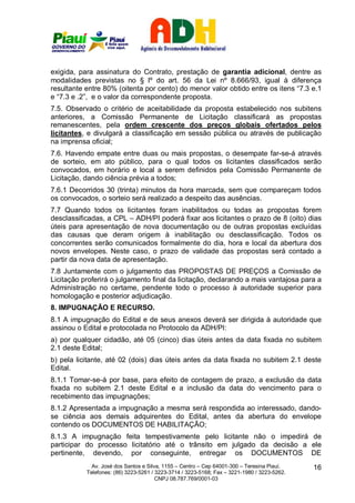 exigida, para assinatura do Contrato, prestação de garantia adicional, dentre as
modalidades previstas no § lº do art. 56 da Lei nº 8.666/93, igual à diferença
resultante entre 80% (oitenta por cento) do menor valor obtido entre os itens “7.3 e.1
e “7.3 e .2”, e o valor da correspondente proposta.
7.5. Observado o critério de aceitabilidade da proposta estabelecido nos subitens
anteriores, a Comissão Permanente de Licitação classificará as propostas
remanescentes, pela ordem crescente dos preços globais ofertados pelos
licitantes, e divulgará a classificação em sessão pública ou através de publicação
na imprensa oficial;
7.6. Havendo empate entre duas ou mais propostas, o desempate far-se-á através
de sorteio, em ato público, para o qual todos os licitantes classificados serão
convocados, em horário e local a serem definidos pela Comissão Permanente de
Licitação, dando ciência prévia a todos;
7.6.1 Decorridos 30 (trinta) minutos da hora marcada, sem que compareçam todos
os convocados, o sorteio será realizado a despeito das ausências.
7.7 Quando todos os licitantes foram inabilitados ou todas as propostas forem
desclassificadas, a CPL – ADH/PI poderá fixar aos licitantes o prazo de 8 (oito) dias
úteis para apresentação de nova documentação ou de outras propostas excluídas
das causas que deram origem à inabilitação ou desclassificação. Todos os
concorrentes serão comunicados formalmente do dia, hora e local da abertura dos
novos envelopes. Neste caso, o prazo de validade das propostas será contado a
partir da nova data de apresentação.
7.8 Juntamente com o julgamento das PROPOSTAS DE PREÇOS a Comissão de
Licitação proferirá o julgamento final da licitação, declarando a mais vantajosa para a
Administração no certame, pendente todo o processo à autoridade superior para
homologação e posterior adjudicação.
8. IMPUGNAÇÃO E RECURSO.
8.1 A impugnação do Edital e de seus anexos deverá ser dirigida à autoridade que
assinou o Edital e protocolada no Protocolo da ADH/PI:
a) por qualquer cidadão, até 05 (cinco) dias úteis antes da data fixada no subitem
2.1 deste Edital;
b) pela licitante, até 02 (dois) dias úteis antes da data fixada no subitem 2.1 deste
Edital.
8.1.1 Tomar-se-á por base, para efeito de contagem de prazo, a exclusão da data
fixada no subitem 2.1 deste Edital e a inclusão da data do vencimento para o
recebimento das impugnações;
8.1.2 Apresentada a impugnação a mesma será respondida ao interessado, dando-
se ciência aos demais adquirentes do Edital, antes da abertura do envelope
contendo os DOCUMENTOS DE HABILITAÇÃO;
8.1.3 A impugnação feita tempestivamente pelo licitante não o impedirá de
participar do processo licitatório até o trânsito em julgado da decisão a ele
pertinente, devendo, por conseguinte, entregar os DOCUMENTOS DE
             Av. José dos Santos e Silva, 1155 – Centro – Cep 64001-300 – Teresina Piauí.    16
           Telefones: (86) 3223-5261 / 3223-3714 / 3223-5168; Fax – 3221-1980 / 3223-5262.
                                       CNPJ 08.787.769/0001-03
 