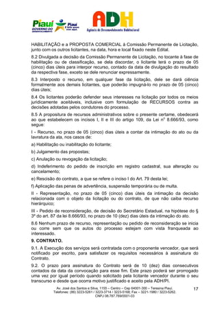 HABILITAÇÃO e a PROPOSTA COMERCIAL à Comissão Permanente de Licitação,
junto com os outros licitantes, na data, hora e local fixado neste Edital.
8.2 Divulgada a decisão da Comissão Permanente de Licitação, no tocante à fase de
habilitação ou de classificação, se dela discordar, o licitante terá o prazo de 05
(cinco) dias úteis para interpor recurso, contado da data de divulgação do resultado
da respectiva fase, exceto se dele renunciar expressamente.
8.3 Interposto o recurso, em qualquer fase da licitação, dele se dará ciência
formalmente aos demais licitantes, que poderão impugná-lo no prazo de 05 (cinco)
dias úteis;
8.4 Os licitantes poderão defender seus interesses na licitação por todos os meios
juridicamente aceitáveis, inclusive com formulação de RECURSOS contra as
decisões adotadas pelos condutores do processo.
8.5 A propositura de recursos administrativos sobre o presente certame, obedecerá
ao que estabelecem os incisos I, II e III do artigo 109, da Lei no 8.666/93, como
segue:
I - Recurso, no prazo de 05 (cinco) dias úteis a contar da intimação do ato ou da
lavratura da ata, nos casos de:
a) Habilitação ou inabilitação do licitante;
b) Julgamento das propostas;
c) Anulação ou revogação da licitação;
d) Indeferimento do pedido de inscrição em registro cadastral, sua alteração ou
cancelamento;
e) Rescisão do contrato, a que se refere o inciso I do Art. 79 desta lei;
f) Aplicação das penas de advertência, suspensão temporária ou de multa.
II - Representação, no prazo de 05 (cinco) dias úteis da intimação da decisão
relacionada com o objeto da licitação ou do contrato, de que não caiba recurso
hierárquico;
III - Pedido de reconsideração, de decisão do Secretário Estadual, na hipótese do §
3º do art. 87 da lei 8.666/93, no prazo de 10 (dez) dias úteis da intimação do ato.
8.6 Nenhum prazo de recurso, representação ou pedido de reconsideração se inicia
ou corre sem que os autos do processo estejam com vista franqueada ao
interessado.
9. CONTRATO.
9.1. A Execução dos serviços será contratada com o proponente vencedor, que será
notificado por escrito, para satisfazer os requisitos necessários à assinatura do
Contrato.
9.2. O prazo para assinatura do Contrato será de 10 (dez) dias consecutivos
contados da data da convocação para esse fim. Este prazo poderá ser prorrogado
uma vez por igual período quando solicitado pela licitante vencedor durante o seu
transcurso e desde que ocorra motivo justificado e aceito pela ADH/PI.
              Av. José dos Santos e Silva, 1155 – Centro – Cep 64001-300 – Teresina Piauí.    17
            Telefones: (86) 3223-5261 / 3223-3714 / 3223-5168; Fax – 3221-1980 / 3223-5262.
                                        CNPJ 08.787.769/0001-03
 