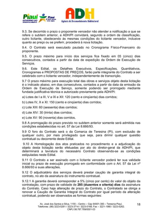 9.3. Se decorrido o prazo o proponente vencedor não atender a notificação a que se
refere o subitem anterior, a ADH/PI convidará, segundo a ordem de classificação,
outro licitante, obedecendo às mesmas condições do licitante vencedor, inclusive
quanto ao preço ou se preferir, procederá à nova licitação.
9.4. O Contrato será executado pautado no Cronograma Físico-Financeiro do
proponente.
9.5. O prazo máximo para início dos serviços fica fixado em 05 (cinco) dias
consecutivos, contados a partir da data de expedição da Ordem de Execução de
Serviços.
9.6. Este Edital, os Detalhes Executivos, Especificações, Quantitativos,
Cronogramas e PROPOSTAS DE PREÇOS, farão parte integrante do Contrato a ser
celebrado com o licitante vencedor, independentemente de transcrição.
9.7 O prazo máximo para execução total das obras e serviços objeto desta licitação
é o indicado abaixo, em dias consecutivos, contados a partir da data da emissão da
Ordem de Execução de Serviço, somente podendo ser prorrogado mediante
fundada justificativa técnica e autorizado previamente pela ADH/PI:
a) Lotes de I a III, V a IX e XII: 120 (cento e cinqüenta) dias corridos;
b) Lotes IV, X e XI: 150 (cento e cinqüenta) dias corridos;
c) Lote XIII: 60 (sessenta) dias corridos;
d) Lote XIV: 30 (trinta) dias corridos;
e) Lote XV: 90 (noventa) dias corridos.
9.8 A prorrogação do prazo previsto no subitem anterior somente será admitida nas
condições estabelecidas no art. 57 da Lei 8.666/93.
9.9 O foro do Contrato será o da Comarca de Teresina (PI), com exclusão de
qualquer outro, por mais privilegiado que seja, para dirimir qualquer questão
contratual ou decorrente deste Edital.
 9.10 A Homologação dos atos praticados no procedimento e a adjudicação do
objeto desta licitação serão efetuadas por ato do diretor-geral da ADH/PI, que
determinará a lavratura do necessário Contrato observando-se as condições
estipuladas neste Edital.
9.11 O Contrato a ser assinado com o licitante vencedor poderá ter sua validade
inicial ou prazo de execução prorrogado em conformidade com o Art. 57 da Lei nº
8.666/93 e suas alterações.
9.12 O adjudicatário dos serviços deverá prestar caução de garantia integral do
contrato, no ato da assinatura do instrumento contratual.
9.12.1 A garantia deverá corresponder a 5% (cinco por cento) do valor do objeto da
contratação, com prazo de validade de 285 (duzentos e oitenta) dias da assinatura
do Contrato. Caso haja alteração de prazo do Contrato, o Contratado se obriga a
renovar a Caução de Garantia Integral do Contrato por igual período da alteração
contratual, podendo ser observados as formas seguintes:

              Av. José dos Santos e Silva, 1155 – Centro – Cep 64001-300 – Teresina Piauí.    18
            Telefones: (86) 3223-5261 / 3223-3714 / 3223-5168; Fax – 3221-1980 / 3223-5262.
                                        CNPJ 08.787.769/0001-03
 