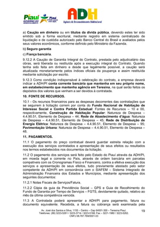 a) Caução em dinheiro ou em títulos da dívida pública, devendo estes ter sido
emitido sob a forma escritural, mediante registro em sistema centralizado de
liquidação e de custódia autorizado pelo Banco Central do Brasil e avaliados pelos
seus valores econômicos, conforme definido pelo Ministério da Fazenda.
b) Seguro garantia
c) Fiança bancária.
9.12.2 A Caução de Garantia Integral do Contrato, prestada pelo adjudicatário das
obras, será liberada ou restituída após a execução integral do Contrato. Quando
tenha sido feita em dinheiro e desde que legalmente possível, a caução será
atualizada monetariamente pelos índices oficiais da poupança e assim restituída
mediante solicitação por escrito.
9.12.3 Como condição indispensável à celebração do contrato, a empresa deverá
indicar a ADH/PI conta corrente bancária que mantenha em seu próprio nome,
em estabelecimento que mantenha agência em Teresina, na qual serão feitos os
depósitos dos valores que venham a ser devidos à contratada.
10. FONTE DE RECURSOS.
10.1 - Os recursos financeiros para as despesas decorrentes das contratações que
se seguirem à licitação correm por conta do Fundo Nacional de Habitação de
Interesse Social e Contra Partida Estadual: Fontes de Recursos – 10 e 00,
respectivamente, Construção de Habitação Popular: Natureza de Despesa –
4.4.90.51, Elemento de Despesa – 44; Rede de Abastecimento d’água: Natureza
de Despesa – 4.4.90.51, Elemento de Despesa – 45; Rede de Distribuição de
Energia Elétrica: Natureza de Despesa – 4.4.90.51, Elemento de Despesa – 95;
Pavimentação Urbana: Natureza de Despesa – 4.4.90.51, Elemento de Despesa –
48.
11. PAGAMENTOS.
11.1 O pagamento do preço contratual deverá guardar estreita relação com a
execução dos serviços contratados e apresentação de seus efeitos ou resultados
nos termos estabelecidos nos documentos da licitação.
11.2 O pagamento dos serviços será feito pelo Estado do Piauí através da ADH/PI,
em moeda legal e corrente no País, através de ordem bancária em parcelas
compatíveis com os Cronogramas Físico e Financeiro, contra a efetiva execução dos
serviços e apresentação de seus efeitos, tudo previamente atestado pelo setor
competente da ADH/PI em consonância com o SIAFEM – Sistema Integrado de
Administração Financeira dos Estados e Municípios, mediante apresentação dos
seguintes documentos:
11.2.1 Notas Fiscais de Serviços/Fatura.
11.2.2 Cópia da guia da Previdência Social – GPS e Guia de Recolhimento do
Fundo de Garantia por Tempo de Serviços – FGTS, devidamente quitado, relativo ao
mês da última competência vencida.
11.3 A Contratada poderá apresentar a ADH/PI para pagamento, fatura ou
documento equivalente. Recebida, a fatura ou cobrança será examinada pela
             Av. José dos Santos e Silva, 1155 – Centro – Cep 64001-300 – Teresina Piauí.    19
           Telefones: (86) 3223-5261 / 3223-3714 / 3223-5168; Fax – 3221-1980 / 3223-5262.
                                       CNPJ 08.787.769/0001-03
 