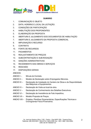SUMÁRIO
1.    COMUNICAÇÃO E OBJETO
2.    DATA, HORÁRIO E LOCAL DA LICITAÇÃO.
3.    CONDIÇÕES DE PARTICIPAÇÃO
4.    HABILITAÇÃO DOS PROPONENTES
5.    ELABORAÇÃO DA PROPOSTA
6.    ABERTURA E JULGAMENTO DOS DOCUMENTOS DE HABILITAÇÃO
7.    ABERTURA E JULGAMENTO DA PROPOSTA COMERCIAL
8.    IMPUGNAÇÃO E RECURSO
9.    CONTRATO
10.   FONTE DE RECURSOS
11.   PAGAMENTOS
12.   REAJUSTAMENTO DE PREÇOS
13.   SUBCONTRATAÇÃO E SUB-ROGAÇÃO
14.   SANÇÕES ADMINISTRATIVAS
15.   RECEBIMENTO DAS OBRAS E SERVIÇOS
16.   RESCISÃO
17.   DISPOSIÇÕES GERAIS
ANEXOS:
ANEXO I –        Minuta do Contrato.
ANEXO II –       Modelo de Declaração sobre Empregados Menores.
ANEXO III –      Declaração de Instalação do Canteiro de Obras e de Disponibilidade
                 das Máquinas e Equipamentos.
ANEXO IV –       Declaração de Visita ao local da obra.
ANEXO V –        Declaração de Conhecimento dos Detalhes Executivos.
ANEXO VI –       Declaração de Inexistência de Fato Impeditivo.
ANEXO VII –      Modelo Proposta de Preços.
ANEXO VIII – Projetos, Planilhas Orçamentárias, Especificações Técnicas e
             Cronogramas Físico-Financeiros.




              Av. José dos Santos e Silva, 1155 – Centro – Cep 64001-300 – Teresina Piauí.    2
            Telefones: (86) 3223-5261 / 3223-3714 / 3223-5168; Fax – 3221-1980 / 3223-5262.
                                        CNPJ 08.787.769/0001-03
 
