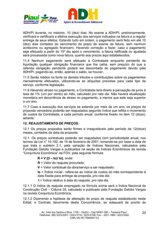 ADH/PI durante, no máximo, 10 (dez) dias. No exame a ADH/PI, preliminarmente,
verificará e certificará a efetiva execução dos serviços indicados na fatura e a regular
entrega de seus efeitos. Estando tudo em ordem, o pagamento será feito em até 10
(dez) dias contados do vencimento do prazo de exame da fatura, sem nenhum
acréscimo ou agregado financeiro. Havendo correção a fazer, caso o pagamento
seja efetuado a partir do 15º dia após o vencimento, a fatura retificada ou ajustada
será processada como nova fatura, quanto aos prazos aqui estabelecidos.
11.4 Nenhum pagamento será efetuado à Contratada enquanto pendente de
liquidação qualquer obrigação financeira que lhe caiba, sem prejuízo do que a
referida obrigação pendente poderá ser descontada do pagamento devido pela
ADH/PI, pagando-se, então, apenas o saldo, se houver.
11.5 Serão retidos na fonte os demais tributos e contribuições sobre os pagamentos
mensalmente efetuados, utilizando-se as alíquotas previstas para cada tipo de
serviço, conforme legislação.
11.6 Havendo atraso no pagamento, a Contratada terá direito à percepção de juros à
taxa de 1% (um por cento) ao mês, calculado pro rata dia. Não haverá atualização
monetária em decorrência de atraso no pagamento, a menos que este seja superior
a um ano.
11.7 Caso a execução dos serviços se estenda por mais de um ano, os preços da
proposta vencedora poderão ser reajustados segundo índice que reflita o incremento
de custos da Contratada, a cada período anual, conforme fixado no item 12 (doze),
adiante.
12. REAJUSTAMENTO DE PREÇOS.
12.1 Os preços propostos serão firmes e irreajustáveis pelo período de 12(doze)
meses, contados da data da proposta.
12.1. Os preços contratuais poderão ser reajustados com periodicidade anual, nos
termos da Lei no 10.192, de 14 de fevereiro de 2001, tomando-se por base a data de
que trata o subitem 2.1, pela variação de Índices Nacionais, calculados pela
Fundação Getúlio Vargas e publicados na seção de Índices Econômicos da revista
“Conjuntura Econômica” da FGV, pela seguinte fórmula:
          R = V [(I – Io)/ Io], onde:
          R = Valor do reajuste procurado;
          V = Valor contratual da obra/serviço a ser reajustado;
          Io = Índice inicial - refere-se ao índice de custos do mês correspondente à
          data fixada para entrega da proposta, pro rata dia;
           I = Índice relativo à data do reajuste, pro rata dia.
12.1.1 O índice de reajuste empregado na fórmula acima será o Índice Nacional da
Construção Civil – Coluna 35, calculado e publicado pela Fundação Getúlio Vargas
na revista Conjuntura Econômica.
12.1.2 Ocorrendo a hipótese de alteração do prazo de reajuste estabelecido neste
Edital, o Contrato decorrente desta Concorrência, se adequará de pronto às

             Av. José dos Santos e Silva, 1155 – Centro – Cep 64001-300 – Teresina Piauí.    20
           Telefones: (86) 3223-5261 / 3223-3714 / 3223-5168; Fax – 3221-1980 / 3223-5262.
                                       CNPJ 08.787.769/0001-03
 
