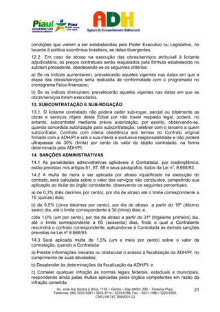condições que vierem a ser estabelecidas pelo Poder Executivo ou Legislativo, no
tocante à política econômica brasileira, se delas divergentes.
12.2 Em caso de atraso na execução das obras/serviços atribuível à licitante
adjudicatária, os preços contratuais serão reajustados pela fórmula estabelecida no
subitem precedente, obedecendo-se os seguintes critérios:
a) Se os índices aumentarem, prevalecerão aqueles vigentes nas datas em que a
etapa das obras/serviços seria realizada de conformidade com o programado no
cronograma físico-financeiro;
b) Se os índices diminuírem, prevalecerão aqueles vigentes nas datas em que as
obras/serviços forem executados.
13. SUBCONTRATAÇÃO E SUB-ROGAÇÃO
13.1. O licitante contratado não poderá ceder sub-rogar, parcial ou totalmente as
obras e serviços objeto deste Edital por não haver respaldo legal, poderá, no
entanto, subcontratar mediante prévia autorização, por escrito, observando-se,
quando concedida autorização para subcontratação, celebrar com o terceiro a quem
subcontratar, Contrato com inteira obediência aos termos do Contrato original
firmado com a ADH/PI e sob a sua inteira e exclusiva responsabilidade e não poderá
ultrapassar de 30% (trinta) por cento do valor do objeto contratado, na forma
determinada pela ADH/PI.
14. SANÇÕES ADMINISTRATIVAS
14.1 As penalidades administrativas aplicáveis à Contratada, por inadimplência,
estão previstas nos artigos 81, 87, 88 e seus parágrafos, todos da Lei no. 8.666/93.
14.2 A multa de mora a ser aplicada por atraso injustificado na execução do
contrato, será calculada sobre o valor dos serviços não concluídos, competindo sua
aplicação ao titular do órgão contratante, observando os seguintes percentuais:
a) de 0,3% (três décimos por cento), por dia de atraso até o limite correspondente a
15 (quinze) dias;
b) de 0,5% (cinco décimos por cento), por dia de atraso a partir do 16º (décimo
sexto) dia, até o limite correspondente a 30 (trinta) dias; e,
c)de 1,0% (um por cento), por dia de atraso a partir do 31º (trigésimo primeiro) dia,
até o limite correspondente a 60 (sessenta) dias, findo o qual a Contratante
rescindirá o contrato correspondente, aplicando-se à Contratada as demais sanções
previstas na Lei nº 8.666/93.
14.3 Será aplicada multa de 1,5% (um e meio por cento) sobre o valor da
contratação, quando a Contratada:
a) Prestar informações inexatas ou obstacular o acesso à fiscalização da ADH/PI, no
cumprimento de suas atividades;
b) Desatender às determinações da fiscalização da ADH/PI; e
c) Cometer qualquer infração às normas legais federais, estaduais e municipais,
respondendo ainda pelas multas aplicadas pelos órgãos competentes em razão da
infração cometida.
             Av. José dos Santos e Silva, 1155 – Centro – Cep 64001-300 – Teresina Piauí.    21
           Telefones: (86) 3223-5261 / 3223-3714 / 3223-5168; Fax – 3221-1980 / 3223-5262.
                                       CNPJ 08.787.769/0001-03
 