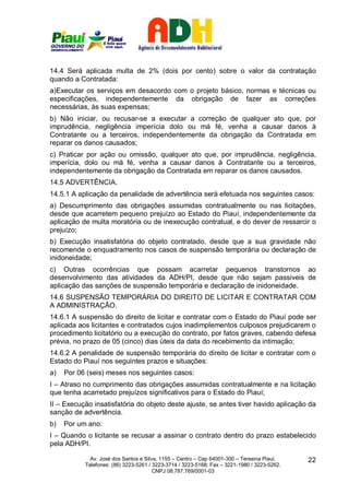 14.4 Será aplicada multa de 2% (dois por cento) sobre o valor da contratação
quando a Contratada:
a)Executar os serviços em desacordo com o projeto básico, normas e técnicas ou
especificações, independentemente da obrigação de fazer as correções
necessárias, às suas expensas;
b) Não iniciar, ou recusar-se a executar a correção de qualquer ato que, por
imprudência, negligência imperícia dolo ou má fé, venha a causar danos à
Contratante ou a terceiros, independentemente da obrigação da Contratada em
reparar os danos causados;
c) Praticar por ação ou omissão, qualquer ato que, por imprudência, negligência,
imperícia, dolo ou má fé, venha a causar danos à Contratante ou a terceiros,
independentemente da obrigação da Contratada em reparar os danos causados.
14.5 ADVERTÊNCIA.
14.5.1 A aplicação da penalidade de advertência será efetuada nos seguintes casos:
a) Descumprimento das obrigações assumidas contratualmente ou nas licitações,
desde que acarretem pequeno prejuízo ao Estado do Piauí, independentemente da
aplicação de multa moratória ou de inexecução contratual, e do dever de ressarcir o
prejuízo;
b) Execução insatisfatória do objeto contratado, desde que a sua gravidade não
recomende o enquadramento nos casos de suspensão temporária ou declaração de
inidoneidade;
c) Outras ocorrências que possam acarretar pequenos transtornos ao
desenvolvimento das atividades da ADH/PI, desde que não sejam passiveis de
aplicação das sanções de suspensão temporária e declaração de inidoneidade.
14.6 SUSPENSÃO TEMPORÁRIA DO DIREITO DE LICITAR E CONTRATAR COM
A ADMINISTRAÇÃO.
14.6.1 A suspensão do direito de licitar e contratar com o Estado do Piauí pode ser
aplicada aos licitantes e contratados cujos inadimplementos culposos prejudicarem o
procedimento licitatório ou a execução do contrato, por fatos graves, cabendo defesa
prévia, no prazo de 05 (cinco) dias úteis da data do recebimento da intimação;
14.6.2 A penalidade de suspensão temporária do direito de licitar e contratar com o
Estado do Piauí nos seguintes prazos e situações:
a)   Por 06 (seis) meses nos seguintes casos:
I – Atraso no cumprimento das obrigações assumidas contratualmente e na licitação
que tenha acarretado prejuízos significativos para o Estado do Piauí;
II – Execução insatisfatória do objeto deste ajuste, se antes tiver havido aplicação da
sanção de advertência.
b)   Por um ano:
I – Quando o licitante se recusar a assinar o contrato dentro do prazo estabelecido
pela ADH/PI.

             Av. José dos Santos e Silva, 1155 – Centro – Cep 64001-300 – Teresina Piauí.    22
           Telefones: (86) 3223-5261 / 3223-3714 / 3223-5168; Fax – 3221-1980 / 3223-5262.
                                       CNPJ 08.787.769/0001-03
 