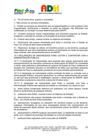 c)   Por 02 (dois) anos, quando o contratado:
I – Não concluir os serviços contratados;
II – Prestar os serviços em desacordo com as especificações ou com qualquer outra
irregularidade, contrariando o disposto no edital de licitação, não efetuando sua
substituição ou correção no prazo determinado pela ADH/PI;
III – Cometer quaisquer outras irregularidades que acarretem prejuízos ao Estado,
ensejando a rescisão do contrato ou frustração do processo licitatório;
IV – Praticar atos ilícitos, visando frustrar os objetivos da licitação;
V – Demonstrar não possuir idoneidade para licitar e contratar com o Estado do
Piauí, em virtude de atos ilícitos praticados;
VI – Reproduzir, divulgar ou utilizar, em benefício próprio ou de terceiros, quaisquer
informações de que seus empregados tenham conhecimento em razão da execução
deste contrato, sem consentimento prévio da ADH/PI.
14.7 DECLARAÇÃO DE INIDONEIDADE PARA LICITAR E CONTRATAR COM A
ADMINISTRAÇÃO PÚBLICA.
14.7.1 A declaração de inidoneidade será proposta pelo agente responsável pelo
acompanhamento da execução contratual ao diretor-geral da ADH/PI se constatada
a má-fé, ação maliciosa e premeditada em prejuízo do Estado do Piauí, evidência de
atuação com interesses escusos ou reincidência de faltas que acarretem prejuízos
ao Estado do Piauí ou aplicações sucessivas de outras sanções administrativas.
14.7.2 A declaração de inidoneidade implica proibição de licitar ou contratar com a
Administração Pública, enquanto perdurarem os motivos determinantes da punição
ou até que seja promovida a reabilitação, perante o diretor-geral da ADH/PI, após
ressarcidos os prejuízos e decorrido o prazo de 02 (dois) anos.
14.7.3 A declaração de inidoneidade para licitar e contratar com toda a
Administração Pública será aplicada ao licitante ou contratado nos casos em que:
a) tenha sofrido condenação definitiva por praticarem, por meios dolosos, fraude
fiscal no recolhimento de quaisquer tributos;
b)   praticarem atos ilícitos, visando frustrar os objetivos da licitação;
c) demonstrarem não possuir idoneidade para licitar e contratar com o Estado do
Piauí, em virtude de atos ilícitos praticados;
d) reproduzirem, divulgarem ou utilizarem em benefício próprio ou de terceiros,
quaisquer informações de que seus empregados tenham tido conhecimento em
razão de execução deste contrato, sem consentimento prévio da ADH/PI, em caso
de reincidência;
e) apresentarem à ADH/PI qualquer documento falso, ou falsificado no todo ou em
parte, com o objetivo de participar da licitação no curso da relação contratual;
f)   praticarem fato capitulado como crime pela Lei 8.666/93.



              Av. José dos Santos e Silva, 1155 – Centro – Cep 64001-300 – Teresina Piauí.    23
            Telefones: (86) 3223-5261 / 3223-3714 / 3223-5168; Fax – 3221-1980 / 3223-5262.
                                        CNPJ 08.787.769/0001-03
 
