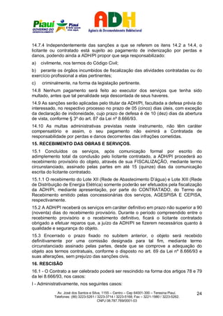 14.7.4 Independentemente das sanções a que se referem os itens 14.2 a 14.4, o
licitante ou contratado está sujeito ao pagamento de indenização por perdas e
danos, podendo ainda a ADH/PI propor que seja responsabilizado:
a)   civilmente, nos termos do Código Civil;
b) perante os órgãos incumbidos de fiscalização das atividades contratadas ou do
exercício profissional a elas pertinentes;
c)   criminalmente, na forma da legislação pertinente.
14.8 Nenhum pagamento será feito ao executor dos serviços que tenha sido
multado, antes que tal penalidade seja descontada de seus haveres.
14.9 As sanções serão aplicadas pelo titular da ADH/PI, facultada a defesa prévia do
interessado, no respectivo processo no prazo de 05 (cinco) dias úteis, com exceção
da declaração de inidoneidade, cujo prazo de defesa é de 10 (dez) dias da abertura
de vista, conforme § 3º do art. 87 da Lei nº 8.666/93.
14.10 As multas administrativas previstas neste instrumento, não têm caráter
compensatório e assim, o seu pagamento não eximirá a Contratada de
responsabilidade por perdas e danos decorrentes das infrações cometidas.
15. RECEBIMENTO DAS OBRAS E SERVIÇOS.
15.1 Concluídos os serviços, após comunicação formal por escrito do
adimplemento total da conclusão pelo licitante contratado, a ADH/PI procederá ao
recebimento provisório do objeto, através de sua FISCALIZAÇÃO, mediante termo
circunstanciado, assinado pelas partes em até 15 (quinze) dias da comunicação
escrita do licitante contratado.
15.1.1 O recebimento do Lote XII (Rede de Abastecimento D’água) e Lote XIII (Rede
de Distribuição de Energia Elétrica) somente poderão ser efetuados pela fiscalização
da ADH/PI, mediante apresentação, por parte do CONTRATADO, do Termo de
Recebimento emitido pelas concessionárias dos serviços, AGESPISA E CEPISA,
respectivamente.
15.2 A ADH/PI receberá os serviços em caráter definitivo em prazo não superior a 90
(noventa) dias do recebimento provisório. Durante o período compreendido entre o
recebimento provisório e o recebimento definitivo, ficará o licitante contratado
obrigado a efetuar reparos que, a juízo da ADH/PI se fizerem necessários quanto à
qualidade e segurança do objeto.
15.3 Encerrado o prazo fixado no subitem anterior, o objeto será recebido
definitivamente por uma comissão designada para tal fim, mediante termo
circunstanciado assinado pelas partes, desde que se comprove a adequação do
objeto aos termos contratuais, conforme o disposto no art. 69 da Lei nº 8.666/93 e
suas alterações, sem prejuízo das sanções civis.
16. RESCISÃO
16.1 - O Contrato a ser celebrado poderá ser rescindido na forma dos artigos 78 e 79
da lei 8.666/93, nos casos:
I - Administrativamente, nos seguintes casos:
             Av. José dos Santos e Silva, 1155 – Centro – Cep 64001-300 – Teresina Piauí.    24
           Telefones: (86) 3223-5261 / 3223-3714 / 3223-5168; Fax – 3221-1980 / 3223-5262.
                                       CNPJ 08.787.769/0001-03
 