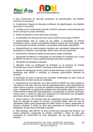 a- Não cumprimento de cláusulas contratuais, de especificações, dos detalhes
executivos ou de prazos;
b- Cumprimento irregular de cláusulas contratuais, de especificações, dos detalhes
executivos ou de prazos;
c- Lentidão no seu comprimento, levando a ADH/PI a presumir a não conclusão das
obras e serviços no prazo contratado;
d- Atraso injustificado no início das obras e serviços;
e- A paralisação dos serviços sem justa causa e prévia comunicação a ADH/PI;
f- Subcontratação total ou parcial do seu objeto, a associação do licitante
contratado a outrem, cessão ou transferência total ou parcial, bem como fusão, cisão
ou incorporação do licitante contratado, não admitido previamente pela ADH/PI.
g- Desatendimento às determinações regulares das autoridades designadas para
acompanhar e fiscalizar a sua execução, assim como a de seus superiores;
h- Cometimento reiterado de faltas na execução do objeto contratado;
i- Decretação de falência ou instauração de concordata em condições que, a juízo
da ADH/PI, ponham em risco a perfeita execução das obras e serviços;
j- Dissolução da sociedade contratada;
k- Alteração social ou modificação da finalidade ou da estrutura do licitante
contratado que, a juízo da ADH/PI, prejudique a execução do Contrato;
l- Razões de interesse do serviço público de alta relevância e amplo conhecimento,
justificadas pela ADH/PI e exaradas no processo administrativo referente ao
Contrato;
m- Supressão de obras e serviços que acarretem modificações do valor inicial do
Contrato além do limite imposto ao contratado;
n- Suspensão de sua execução, por ordem escrita da ADH/PI por prazo superior a
120 (cento e vinte) dias, salvo em caso de calamidade pública, grave perturbação da
ordem interna ou guerra, ou ainda por repetidas suspensões que totalizem o mesmo
prazo, independente do pagamento obrigatório de indenizações pelas sucessivas e
contratualmente imprevistas desmobilizações. É assegurado ao licitante contratado,
nesses casos, o direito de optar pela suspensão do cumprimento das obrigações
assumidas, até que seja normalizada a situação;
o- Atraso superior a 90 (noventa) dias dos pagamentos devidos pela ADH/PI, em
razão da execução do objeto do Contrato, ou parcelas destes, salvo em caso de
calamidade pública, grave perturbação da ordem interna ou guerra, assegurado ao
licitante contratado, o direito de optar pela suspensão do cumprimento de suas
obrigações, até que seja normalizada a situação;
p- Não liberação, pela ADH/PI, de área ou local para execução dos serviços, nos
prazos contratuais, assegurado ao licitante contratado o direito de optar pela
suspensão do cumprimento de suas obrigações, até que seja normalizada a
situação;

             Av. José dos Santos e Silva, 1155 – Centro – Cep 64001-300 – Teresina Piauí.    25
           Telefones: (86) 3223-5261 / 3223-3714 / 3223-5168; Fax – 3221-1980 / 3223-5262.
                                       CNPJ 08.787.769/0001-03
 