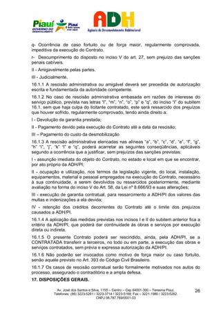 q- Ocorrência de caso fortuito ou de força maior, regularmente comprovada,
impeditiva da execução do Contrato.
r- Descumprimento do disposto no inciso V do art. 27, sem prejuízo das sanções
penais cabíveis.
II - Amigavelmente pelas partes.
III - Judicialmente.
16.1.1 A rescisão administrativa ou amigável deverá ser precedida de autorização
escrita e fundamentada da autoridade competente.
16.1.2 No caso de rescisão administrativa embasada em razões de interesse do
serviço público, prevista nas letras “l”, “m”, “n”, “o”, “p” e “q”, do inciso “I” do subitem
16.1, sem que haja culpa do licitante contratado, este será ressarcido dos prejuízos
que houver sofrido, regularmente comprovado, tendo ainda direito a:
I - Devolução da garantia prestada;
II - Pagamento devido pela execução do Contrato até a data da rescisão;
III – Pagamento do custo da desmobilização
16.1.3 A rescisão administrativa elencadas nas alíneas “a”, “b”, “c”, “d”, “e”, “f”, “g”,
“h” “i”, “j”, “k” “l” e “q”, poderá acarretar as seguintes conseqüências, aplicáveis
segundo a ocorrência que a justificar, sem prejuízos das sanções previstas:
I - assunção imediata do objeto do Contrato, no estado e local em que se encontrar,
por ato próprio da ADH/PI;
II - ocupação e utilização, nos termos da legislação vigente, do local, instalação,
equipamentos, material e pessoal empregados na execução do Contrato, necessário
à sua continuidade, a serem devolvidos ou ressarcidos posteriormente, mediante
avaliação na forma do inciso V do Art. 58, da Lei nº 8.666/93 e suas alterações;
III - execução de garantia contratual, para ressarcimento a ADH/PI dos valores das
multas e indenizações a ela devida;
IV - retenção dos créditos decorrentes do Contrato até o limite dos prejuízos
causados a ADH/PI.
16.1.4 A aplicação das medidas previstas nos incisos I e II do subitem anterior fica a
critério da ADH/PI, que poderá dar continuidade às obras e serviços por execução
direta ou indireta.
16.1.5 O presente Contrato poderá ser rescindido, ainda, pela ADH/PI, se a
CONTRATADA transferir a terceiros, no todo ou em parte, a execução das obras e
serviços contratados, sem prévia e expressa autorização da ADH/PI.
16.1.6 Não poderão ser invocados como motivo de força maior ou caso fortuito,
senão aquele previsto no Art. 393 do Código Civil Brasileiro.
16.1.7 Os casos de rescisão contratual serão formalmente motivados nos autos do
processo, assegurado o contraditório e a ampla defesa.
17. DISPOSIÇÕES GERAIS.

              Av. José dos Santos e Silva, 1155 – Centro – Cep 64001-300 – Teresina Piauí.    26
            Telefones: (86) 3223-5261 / 3223-3714 / 3223-5168; Fax – 3221-1980 / 3223-5262.
                                        CNPJ 08.787.769/0001-03
 