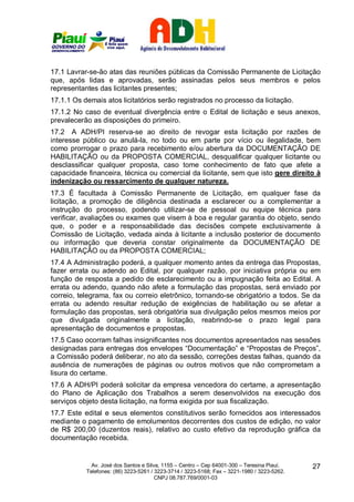 17.1 Lavrar-se-ão atas das reuniões públicas da Comissão Permanente de Licitação
que, após lidas e aprovadas, serão assinadas pelos seus membros e pelos
representantes das licitantes presentes;
17.1.1 Os demais atos licitatórios serão registrados no processo da licitação.
17.1.2 No caso de eventual divergência entre o Edital de licitação e seus anexos,
prevalecerão as disposições do primeiro.
17.2 A ADH/PI reserva-se ao direito de revogar esta licitação por razões de
interesse público ou anulá-la, no todo ou em parte por vício ou ilegalidade, bem
como prorrogar o prazo para recebimento e/ou abertura da DOCUMENTAÇÃO DE
HABILITAÇÃO ou da PROPOSTA COMERCIAL, desqualificar qualquer licitante ou
desclassificar qualquer proposta, caso tome conhecimento de fato que afete a
capacidade financeira, técnica ou comercial da licitante, sem que isto gere direito à
indenização ou ressarcimento de qualquer natureza.
17.3 É facultada à Comissão Permanente de Licitação, em qualquer fase da
licitação, a promoção de diligência destinada a esclarecer ou a complementar a
instrução do processo, podendo utilizar-se de pessoal ou equipe técnica para
verificar, avaliações ou exames que visem à boa e regular garantia do objeto, sendo
que, o poder e a responsabilidade das decisões compete exclusivamente à
Comissão de Licitação, vedada ainda à licitante a inclusão posterior de documento
ou informação que deveria constar originalmente da DOCUMENTAÇÃO DE
HABILITAÇÃO ou da PROPOSTA COMERCIAL;
17.4 A Administração poderá, a qualquer momento antes da entrega das Propostas,
fazer errata ou adendo ao Edital, por qualquer razão, por iniciativa própria ou em
função de resposta a pedido de esclarecimento ou a impugnação feita ao Edital. A
errata ou adendo, quando não afete a formulação das propostas, será enviado por
correio, telegrama, fax ou correio eletrônico, tornando-se obrigatório a todos. Se da
errata ou adendo resultar redução de exigências de habilitação ou se afetar a
formulação das propostas, será obrigatória sua divulgação pelos mesmos meios por
que divulgada originalmente a licitação, reabrindo-se o prazo legal para
apresentação de documentos e propostas.
17.5 Caso ocorram falhas insignificantes nos documentos apresentados nas sessões
designadas para entregas dos envelopes “Documentação” e “Propostas de Preços”,
a Comissão poderá deliberar, no ato da sessão, correções destas falhas, quando da
ausência de numerações de páginas ou outros motivos que não comprometam a
lisura do certame.
17.6 A ADH/PI poderá solicitar da empresa vencedora do certame, a apresentação
do Plano de Aplicação dos Trabalhos a serem desenvolvidos na execução dos
serviços objeto desta licitação, na forma exigida por sua fiscalização.
17.7 Este edital e seus elementos constitutivos serão fornecidos aos interessados
mediante o pagamento de emolumentos decorrentes dos custos de edição, no valor
de R$ 200,00 (duzentos reais), relativo ao custo efetivo da reprodução gráfica da
documentação recebida.


             Av. José dos Santos e Silva, 1155 – Centro – Cep 64001-300 – Teresina Piauí.    27
           Telefones: (86) 3223-5261 / 3223-3714 / 3223-5168; Fax – 3221-1980 / 3223-5262.
                                       CNPJ 08.787.769/0001-03
 