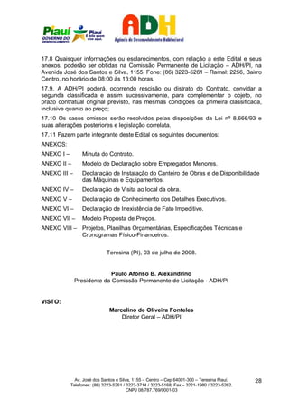 17.8 Quaisquer informações ou esclarecimentos, com relação a este Edital e seus
anexos, poderão ser obtidas na Comissão Permanente de Licitação – ADH/PI, na
Avenida José dos Santos e Silva, 1155, Fone: (86) 3223-5261 – Ramal: 2256, Bairro
Centro, no horário de 08:00 às 13:00 horas.
17.9. A ADH/PI poderá, ocorrendo rescisão ou distrato do Contrato, convidar a
segunda classificada e assim sucessivamente, para complementar o objeto, no
prazo contratual original previsto, nas mesmas condições da primeira classificada,
inclusive quanto ao preço;
17.10 Os casos omissos serão resolvidos pelas disposições da Lei nº 8.666/93 e
suas alterações posteriores e legislação correlata.
17.11 Fazem parte integrante deste Edital os seguintes documentos:
ANEXOS:
ANEXO I –        Minuta do Contrato.
ANEXO II –       Modelo de Declaração sobre Empregados Menores.
ANEXO III –      Declaração de Instalação do Canteiro de Obras e de Disponibilidade
                 das Máquinas e Equipamentos.
ANEXO IV –       Declaração de Visita ao local da obra.
ANEXO V –        Declaração de Conhecimento dos Detalhes Executivos.
ANEXO VI –       Declaração de Inexistência de Fato Impeditivo.
ANEXO VII –      Modelo Proposta de Preços.
ANEXO VIII – Projetos, Planilhas Orçamentárias, Especificações Técnicas e
             Cronogramas Físico-Financeiros.


                             Teresina (PI), 03 de julho de 2008.


                            Paulo Afonso B. Alexandrino
              Presidente da Comissão Permanente de Licitação - ADH/PI


VISTO:
                              Marcelino de Oliveira Fonteles
                                  Diretor Geral – ADH/PI




              Av. José dos Santos e Silva, 1155 – Centro – Cep 64001-300 – Teresina Piauí.    28
            Telefones: (86) 3223-5261 / 3223-3714 / 3223-5168; Fax – 3221-1980 / 3223-5262.
                                        CNPJ 08.787.769/0001-03
 