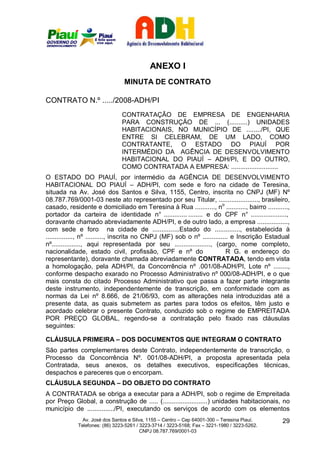 ANEXO I
                                 MINUTA DE CONTRATO

CONTRATO N.º ...../2008-ADH/PI
                                CONTRATAÇÃO DE EMPRESA DE ENGENHARIA
                                PARA CONSTRUÇÃO DE ... (..........) UNIDADES
                                HABITACIONAIS, NO MUNICÍPIO DE ......../PI, QUE
                                ENTRE SI CELEBRAM, DE UM LADO, COMO
                                CONTRATANTE, O ESTADO DO PIAUÍ POR
                                INTERMÉDIO DA AGÊNCIA DE DESENVOLVIMENTO
                                HABITACIONAL DO PIAUÍ – ADH/PI, E DO OUTRO,
                                COMO CONTRATADA A EMPRESA: ..........................
O ESTADO DO PIAUÍ, por intermédio da AGÊNCIA DE DESENVOLVIMENTO
HABITACIONAL DO PIAUÍ – ADH/PI, com sede e foro na cidade de Teresina,
situada na Av. José dos Santos e Silva, 1155, Centro, inscrita no CNPJ (MF) Nº
08.787.769/0001-03 neste ato representado por seu Titular, ......................, brasileiro,
casado, residente e domiciliado em Teresina à Rua ..........., no ..........., bairro ...........,
portador da carteira de identidade n° ............. ........ e do CPF n° ....................,
doravante chamado abreviadamente ADH/PI, e de outro lado, a empresa .................,
com sede e foro na cidade de ...............Estado do .............., estabelecida à
..............., nº .........., inscrita no CNPJ (MF) sob o nº .............. e Inscrição Estadual
nº................, aqui representada por seu ...................., (cargo, nome completo,
nacionalidade, estado civil, profissão, CPF e nº do                         R G. e endereço do
representante), doravante chamada abreviadamente CONTRATADA, tendo em vista
a homologação, pela ADH/PI, da Concorrência nº .001/08-ADH/PI, Lote nº ........,
conforme despacho exarado no Processo Administrativo nº 000/08-ADH/PI, e o que
mais consta do citado Processo Administrativo que passa a fazer parte integrante
deste instrumento, independentemente de transcrição, em conformidade com as
normas da Lei nº 8.666, de 21/06/93, com as alterações nela introduzidas até a
presente data, as quais submetem as partes para todos os efeitos, têm justo e
acordado celebrar o presente Contrato, conduzido sob o regime de EMPREITADA
POR PREÇO GLOBAL, regendo-se a contratação pelo fixado nas cláusulas
seguintes:

CLÁUSULA PRIMEIRA – DOS DOCUMENTOS QUE INTEGRAM O CONTRATO
São partes complementares deste Contrato, independentemente de transcrição, o
Processo da Concorrência Nº. 001/08-ADH/PI, a proposta apresentada pela
Contratada, seus anexos, os detalhes executivos, especificações técnicas,
despachos e pareceres que o encorpam.
CLÁUSULA SEGUNDA – DO OBJETO DO CONTRATO
A CONTRATADA se obriga a executar para a ADH/PI, sob o regime de Empreitada
por Preço Global, a construção de ..... (.........................) unidades habitacionais, no
município de .............../PI, executando os serviços de acordo com os elementos
               Av. José dos Santos e Silva, 1155 – Centro – Cep 64001-300 – Teresina Piauí.    29
             Telefones: (86) 3223-5261 / 3223-3714 / 3223-5168; Fax – 3221-1980 / 3223-5262.
                                         CNPJ 08.787.769/0001-03
 