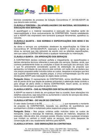 técnicos constantes do processo de licitação Concorrência nº. 001/08-ADH/PI de
que decorre este contrato.
CLÁUSULA TERCEIRA – DA APARELHAGEM E DO MATERIAL NECESSÁRIO A
EXECUÇÃO DOS SERVIÇOS
A aparelhagem e o material necessários à execução dos trabalhos serão de
responsabilidade e ônus exclusivamente da CONTRATADA, ficando estabelecido
que a ADH/PI não emprestará nem fornecerá quaisquer ferramentas, aparelhos ou
veículos.
CLÁUSULA QUARTA – DAS NORMAS E ESPECIFICAÇÕES DOS BENS E DA
EXECUÇÃO
As obras e serviços ora contratados obedecem às especificações do Edital da
Concorrência Nº. 001/08-ADH/PI-PI, reservado a ADH/PI o direito de rejeitar as
obras ou serviços que não estiverem de acordo com as referidas especificações,
sem que caiba à CONTRATADA direito a qualquer reclamação ou indenização.
CLÁUSULA QUINTA – DA APROVAÇÃO DOS SERVIÇOS
A CONTRATADA declara conhecer perfeita e integralmente, as especificações e
demais elementos técnicos referentes à execução dos serviços. Declara, ainda, que
conhece perfeitamente todas as condições e locais de execução dos serviços, tudo
o que foi previamente considerado quando da elaboração da proposta que
apresentou na licitação de que decorre este contrato, em razão do que declara que
nos preços propostos estão incluídos todos os custos, despesas e encargos que terá
que suportar representando, aqueles preços, a única contraprestação que lhe será
devida pela ADH/PI pela realização do objeto deste contrato.
Parágrafo Único: O representante da CONTRATADA, acima identificado, declara
sob as penas da lei que dispõe de poderes suficientes à celebração deste contrato e
para obrigar de pleno direito à mesma CONTRATADA. Assim sendo, os termos
deste contrato obrigam as partes de pleno direito.
CLAUSULA SEXTA – DAS ALTERAÇÕES DOS DETALHES EXECUTIVOS
A ADH/PI se reserva o direito de, em qualquer fase ou ocasião, fazer alterações nos
detalhes executivos, seja reduzindo ou aumentando o volume de serviços das obras,
na forma prevista na Lei 8.666/93.
CLÁUSULA SÉTIMA – DO VALOR DO CONTRATO
O valor deste Contrato é de R$ ................. (..................), que representa o montante
da proposta da CONTRATADA, baseada nas planilhas de quantitativos que
acompanham o Edital e multiplicado pelos respectivos preços unitários.
Parágrafo Único - Nos preços unitários estão incluídos todos os custos de
transporte, carga e descarga de materiais, despesas de materiais, despesas de
execução, mão-de-obra, leis, encargos sociais, tributos, lucros e quaisquer encargos
que incidam ou venham a incidir sobre os serviços, bem como despesas de
conservação até o seu recebimento definitivo pela ADH/PI.
CLAÚSULA OITAVA – DAS OBRIGAÇÕES DA CONTRATADA

              Av. José dos Santos e Silva, 1155 – Centro – Cep 64001-300 – Teresina Piauí.    30
            Telefones: (86) 3223-5261 / 3223-3714 / 3223-5168; Fax – 3221-1980 / 3223-5262.
                                        CNPJ 08.787.769/0001-03
 
