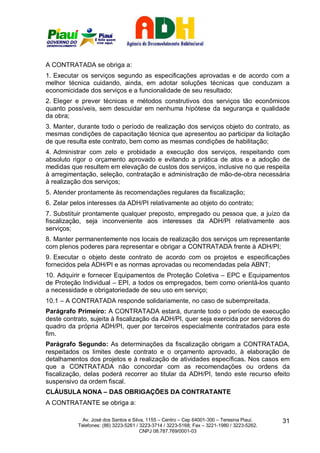 A CONTRATADA se obriga a:
1. Executar os serviços segundo as especificações aprovadas e de acordo com a
melhor técnica cuidando, ainda, em adotar soluções técnicas que conduzam a
economicidade dos serviços e a funcionalidade de seu resultado;
2. Eleger e prever técnicas e métodos construtivos dos serviços tão econômicos
quanto possíveis, sem descuidar em nenhuma hipótese da segurança e qualidade
da obra;
3. Manter, durante todo o período de realização dos serviços objeto do contrato, as
mesmas condições de capacitação técnica que apresentou ao participar da licitação
de que resulta este contrato, bem como as mesmas condições de habilitação;
4. Administrar com zelo e probidade a execução dos serviços, respeitando com
absoluto rigor o orçamento aprovado e evitando a prática de atos e a adoção de
medidas que resultem em elevação de custos dos serviços, inclusive no que respeita
à arregimentação, seleção, contratação e administração de mão-de-obra necessária
à realização dos serviços;
5. Atender prontamente às recomendações regulares da fiscalização;
6. Zelar pelos interesses da ADH/PI relativamente ao objeto do contrato;
7. Substituir prontamente qualquer preposto, empregado ou pessoa que, a juízo da
fiscalização, seja inconveniente aos interesses da ADH/PI relativamente aos
serviços;
8. Manter permanentemente nos locais de realização dos serviços um representante
com plenos poderes para representar e obrigar a CONTRATADA frente à ADH/PI;
9. Executar o objeto deste contrato de acordo com os projetos e especificações
fornecidos pela ADH/PI e as normas aprovadas ou recomendadas pela ABNT;
10. Adquirir e fornecer Equipamentos de Proteção Coletiva – EPC e Equipamentos
de Proteção Individual – EPI, a todos os empregados, bem como orientá-los quanto
a necessidade e obrigatoriedade de seu uso em serviço;
10.1 – A CONTRATADA responde solidariamente, no caso de subempreitada.
Parágrafo Primeiro: A CONTRATADA estará, durante todo o período de execução
deste contrato, sujeita à fiscalização da ADH/PI, quer seja exercida por servidores do
quadro da própria ADH/PI, quer por terceiros especialmente contratados para este
fim.
Parágrafo Segundo: As determinações da fiscalização obrigam a CONTRATADA,
respeitados os limites deste contrato e o orçamento aprovado, à elaboração de
detalhamentos dos projetos e à realização de atividades específicas. Nos casos em
que a CONTRATADA não concordar com as recomendações ou ordens da
fiscalização, delas poderá recorrer ao titular da ADH/PI, tendo este recurso efeito
suspensivo da ordem fiscal.
CLÁUSULA NONA – DAS OBRIGAÇÕES DA CONTRATANTE
A CONTRATANTE se obriga a:

             Av. José dos Santos e Silva, 1155 – Centro – Cep 64001-300 – Teresina Piauí.    31
           Telefones: (86) 3223-5261 / 3223-3714 / 3223-5168; Fax – 3221-1980 / 3223-5262.
                                       CNPJ 08.787.769/0001-03
 