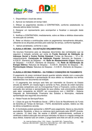 1. Disponibilizar o local das obras;
2. Aprovar as medições em tempo hábil;
3. Efetuar os pagamentos devidos à CONTRATADA, conforme estabelecido na
cláusula sétima deste Contrato;
4. Designar um representante para acompanhar e fiscalizar a execução deste
Contrato;
5. Notificar a CONTRATADA, imediatamente, sobre as faltas e defeitos observados
na execução do contrato.
6. Reter os tributos e contribuições sobre os pagamentos mensalmente efetuados,
utilizando-se as alíquotas previstas para cada tipo de serviço, conforme legislação
7. Aplicar penalidades, conforme o caso.
CLÁUSULA DÉCIMA – DA DOTAÇÃO ORÇAMENTÁRIA
Os recursos financeiros para as despesas decorrentes das contratações que se
seguirem à licitação correrão por conta do Fundo Nacional de Habitação de
Interesse Social e Contra Partida Estadual: Fontes de Recursos – 10 e 00,
respectivamente, Construção de Habitação Popular: Natureza de Despesa –
4.4.90.51, Elemento de Despesa – 44; Rede de Abastecimento d’água: Natureza
de Despesa – 4.4.90.51, Elemento de Despesa – 45; Rede de Distribuição de
Energia Elétrica: Natureza de Despesa – 4.4.90.51, Elemento de Despesa – 95;
Pavimentação Urbana: Natureza de Despesa – 4.4.90.51, Elemento de Despesa –
48).
CLÁUSULA DÉCIMA PRIMEIRA – DA FORMA E CONDIÇÕES DE PAGAMENTO
O pagamento do preço contratual deverá guardar estreita relação com a execução
dos serviços contratados e apresentação de seus efeitos ou resultados nos termos
estabelecidos nos documentos da licitação.
I - O pagamento dos serviços será feito por intermédio do Governo do Estado
através da ADH/PI, em moeda legal e corrente no País, através de ordem bancária
em parcelas compatíveis com os Cronogramas Físico e Financeiro, contra a efetiva
execução dos serviços e apresentação de seus efeitos, tudo previamente atestado
pelo setor competente da ADH/PI, em consonância com o SIAFEM – Sistema
Integrado de Administração Financeira dos Estados e Municípios, mediante
apresentação dos seguintes documentos:
a – Notas Fiscais de Serviços/Fatura
b – Cópia da guia da Previdência Social – GPS e Guia de Recolhimento do Fundo
de Garantia por Tempo de Serviços – FGTS, devidamente quitado, relativo ao mês
da última competência vencida.
II - A Contratada poderá apresentar a ADH/PI para pagamento, fatura ou documento
equivalente. Recebida, a fatura ou cobrança será examinada pela ADH/PI durante,
no máximo, 10 (dez) dias. No exame a ADH/PI, preliminarmente, verificará e
certificará a efetiva execução dos serviços indicados na fatura e a regular entrega de
seus efeitos. Estando tudo em ordem, o pagamento será feito em até 20 (vinte) dias
             Av. José dos Santos e Silva, 1155 – Centro – Cep 64001-300 – Teresina Piauí.    32
           Telefones: (86) 3223-5261 / 3223-3714 / 3223-5168; Fax – 3221-1980 / 3223-5262.
                                       CNPJ 08.787.769/0001-03
 